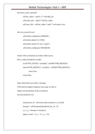 Mobile Technologies- Unit 1 ~SRP
def cluster_reuse_calc(self):
self.hex_radius = sqrt(3) / 2 * self.edge_len
self.center_dist = sqrt(3) * self.hex_radius
self.reuse_dist = self.hex_radius * sqrt(3 * self.cluster_size)
def write_text(self, text):
self.textbox.config(state=NORMAL)
self.textbox.delete('1.0', END)
self.textbox.insert('1.0', text, "center")
self.textbox.config(state=DISABLED)
#check if the co-channels are within visible canvas
def is_within_bound(self, coords):
if self.TOP_LEFT[0] < coords[0] < self.BOTTOM_RIGHT[0] 
and self.TOP_RIGHT[1] < coords[1] < self.BOTTOM_RIGHT[1]:
return True
return False
#gets called when user selects a hexagon
#This function applies frequency reuse logic in order to
#figure out the positions of the co-channels
def call_back(self, evt):
selected_hex_id = self.canvas.find_closest(evt.x, evt.y)[0]
hexagon = self.hexagons[int(selected_hex_id - 1)]
s_x, s_y = hexagon.x, hexagon.y
approx_center = (s_x + 15, s_y + 25)
 
