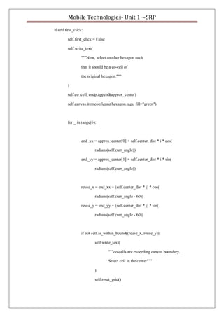 Mobile Technologies- Unit 1 ~SRP
if self.first_click:
self.first_click = False
self.write_text(
"""Now, select another hexagon such
that it should be a co-cell of
the original hexagon."""
)
self.co_cell_endp.append(approx_center)
self.canvas.itemconfigure(hexagon.tags, fill="green")
for _ in range(6):
end_xx = approx_center[0] + self.center_dist * i * cos(
radians(self.curr_angle))
end_yy = approx_center[1] + self.center_dist * i * sin(
radians(self.curr_angle))
reuse_x = end_xx + (self.center_dist * j) * cos(
radians(self.curr_angle - 60))
reuse_y = end_yy + (self.center_dist * j) * sin(
radians(self.curr_angle - 60))
if not self.is_within_bound((reuse_x, reuse_y)):
self.write_text(
"""co-cells are exceeding canvas boundary.
Select cell in the center"""
)
self.reset_grid()
 