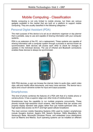 Mobile Technologies- Unit 1 ~SRP
Mobile Computing - Classification
Mobile computing is not only limited to mobile phones, but there are various
gadgets available in the market that are built on a platform to support mobile
computing. They are usually classified in the following categories −
Personal Digital Assistant (PDA)
The main purpose of this device is to act as an electronic organizer or day planner
that is portable, easy to use and capable of sharing information with your computer
systems.
PDA is an extension of the PC, not a replacement. These systems are capable of
sharing information with a computer system through a process or service known as
synchronization. Both devices will access each other to check for changes or
updates in the individual devices. The use of infrared and Bluetooth connections
enables these devices to always be synchronized.
With PDA devices, a user can browse the internet, listen to audio clips, watch video
clips, edit and modify office documents, and many more services. The device has a
stylus and a touch sensitive screen for input and output purposes.
Smartphones
This kind of phone combines the features of a PDA with that of a mobile phone or
camera phone. It has a superior edge over other kinds of mobile phones.
Smartphones have the capability to run multiple programs concurrently. These
phones include high-resolution touch screens, web browsers that can access and
properly display standard web pages rather than just mobile-optimized sites, and
high-speed data access via Wi-Fi and high speed cellular broadband.
The most common mobile Operating Systems (OS) used by modern smartphones
include Google's Android, Apple's iOS, Nokia's Symbian, RIM's BlackBerry OS,
Samsung's Bada, Microsoft's Windows Phone, and embedded Linux distributions
such as Maemo and MeeGo. Such operating systems can be installed on different
 