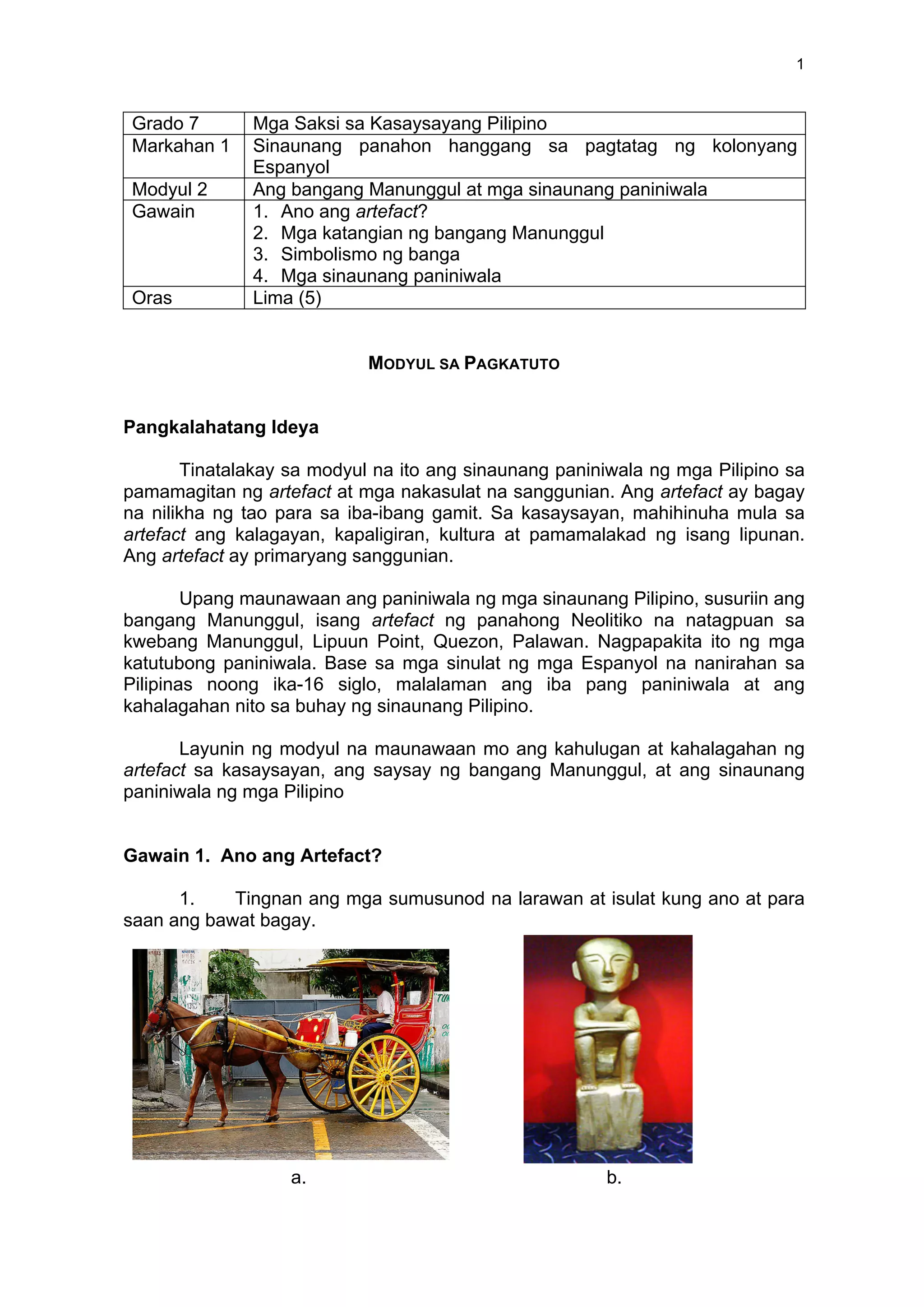 1
Grado 7 Mga Saksi sa Kasaysayang Pilipino
Markahan 1 Sinaunang panahon hanggang sa pagtatag ng kolonyang
Espanyol
Modyul 2 Ang bangang Manunggul at mga sinaunang paniniwala
Gawain 1. Ano ang artefact?
2. Mga katangian ng bangang Manunggul
3. Simbolismo ng banga
4. Mga sinaunang paniniwala
Oras Lima (5)
MODYUL SA PAGKATUTO
Pangkalahatang Ideya
Tinatalakay sa modyul na ito ang sinaunang paniniwala ng mga Pilipino sa
pamamagitan ng artefact at mga nakasulat na sanggunian. Ang artefact ay bagay
na nilikha ng tao para sa iba-ibang gamit. Sa kasaysayan, mahihinuha mula sa
artefact ang kalagayan, kapaligiran, kultura at pamamalakad ng isang lipunan.
Ang artefact ay primaryang sanggunian.
Upang maunawaan ang paniniwala ng mga sinaunang Pilipino, susuriin ang
bangang Manunggul, isang artefact ng panahong Neolitiko na natagpuan sa
kwebang Manunggul, Lipuun Point, Quezon, Palawan. Nagpapakita ito ng mga
katutubong paniniwala. Base sa mga sinulat ng mga Espanyol na nanirahan sa
Pilipinas noong ika-16 siglo, malalaman ang iba pang paniniwala at ang
kahalagahan nito sa buhay ng sinaunang Pilipino.
Layunin ng modyul na maunawaan mo ang kahulugan at kahalagahan ng
artefact sa kasaysayan, ang saysay ng bangang Manunggul, at ang sinaunang
paniniwala ng mga Pilipino
Gawain 1. Ano ang Artefact?
1. Tingnan ang mga sumusunod na larawan at isulat kung ano at para
saan ang bawat bagay.
a. b.
 