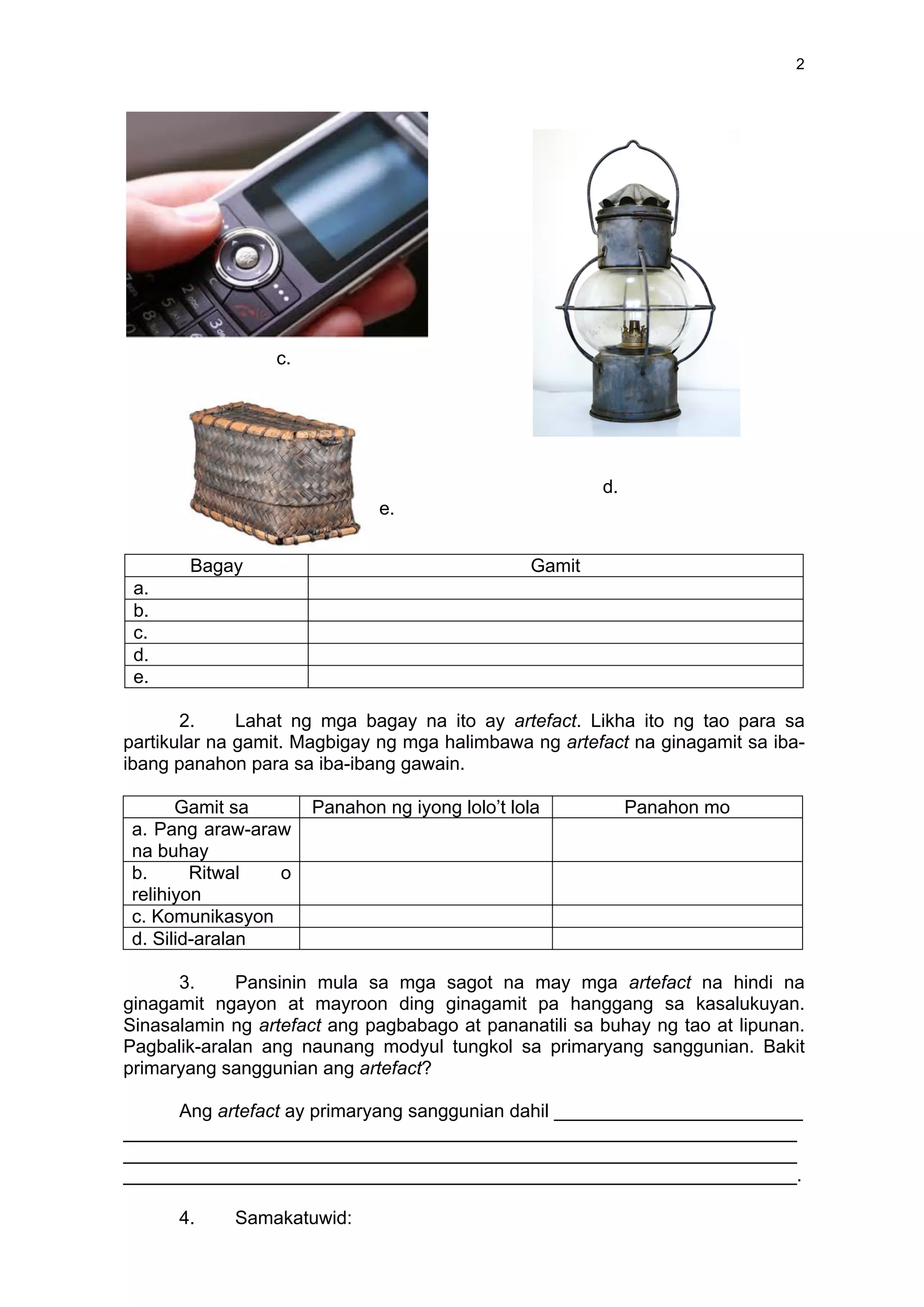 2
c.
d.
e.
Bagay Gamit
a.
b.
c.
d.
e.
2. Lahat ng mga bagay na ito ay artefact. Likha ito ng tao para sa
partikular na gamit. Magbigay ng mga halimbawa ng artefact na ginagamit sa iba-
ibang panahon para sa iba-ibang gawain.
Gamit sa Panahon ng iyong lolo’t lola Panahon mo
a. Pang araw-araw
na buhay
b. Ritwal o
relihiyon
c. Komunikasyon
d. Silid-aralan
3. Pansinin mula sa mga sagot na may mga artefact na hindi na
ginagamit ngayon at mayroon ding ginagamit pa hanggang sa kasalukuyan.
Sinasalamin ng artefact ang pagbabago at pananatili sa buhay ng tao at lipunan.
Pagbalik-aralan ang naunang modyul tungkol sa primaryang sanggunian. Bakit
primaryang sanggunian ang artefact?
Ang artefact ay primaryang sanggunian dahil ________________________
_________________________________________________________________
_________________________________________________________________
_________________________________________________________________.
4. Samakatuwid:
 