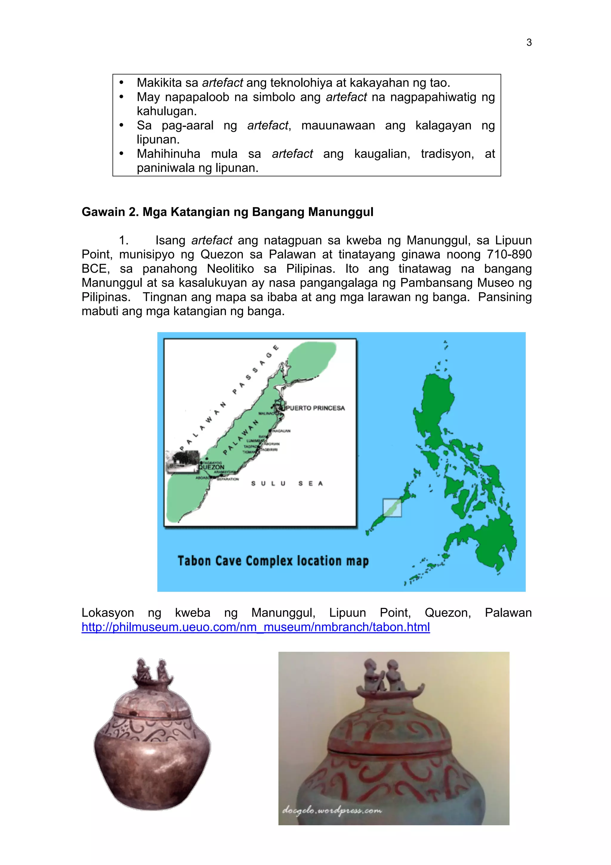 3
• Makikita sa artefact ang teknolohiya at kakayahan ng tao.
• May napapaloob na simbolo ang artefact na nagpapahiwatig ng
kahulugan.
• Sa pag-aaral ng artefact, mauunawaan ang kalagayan ng
lipunan.
• Mahihinuha mula sa artefact ang kaugalian, tradisyon, at
paniniwala ng lipunan.
Gawain 2. Mga Katangian ng Bangang Manunggul
1. Isang artefact ang natagpuan sa kweba ng Manunggul, sa Lipuun
Point, munisipyo ng Quezon sa Palawan at tinatayang ginawa noong 710-890
BCE, sa panahong Neolitiko sa Pilipinas. Ito ang tinatawag na bangang
Manunggul at sa kasalukuyan ay nasa pangangalaga ng Pambansang Museo ng
Pilipinas. Tingnan ang mapa sa ibaba at ang mga larawan ng banga. Pansining
mabuti ang mga katangian ng banga.
Lokasyon ng kweba ng Manunggul, Lipuun Point, Quezon, Palawan
http://philmuseum.ueuo.com/nm_museum/nmbranch/tabon.html
 