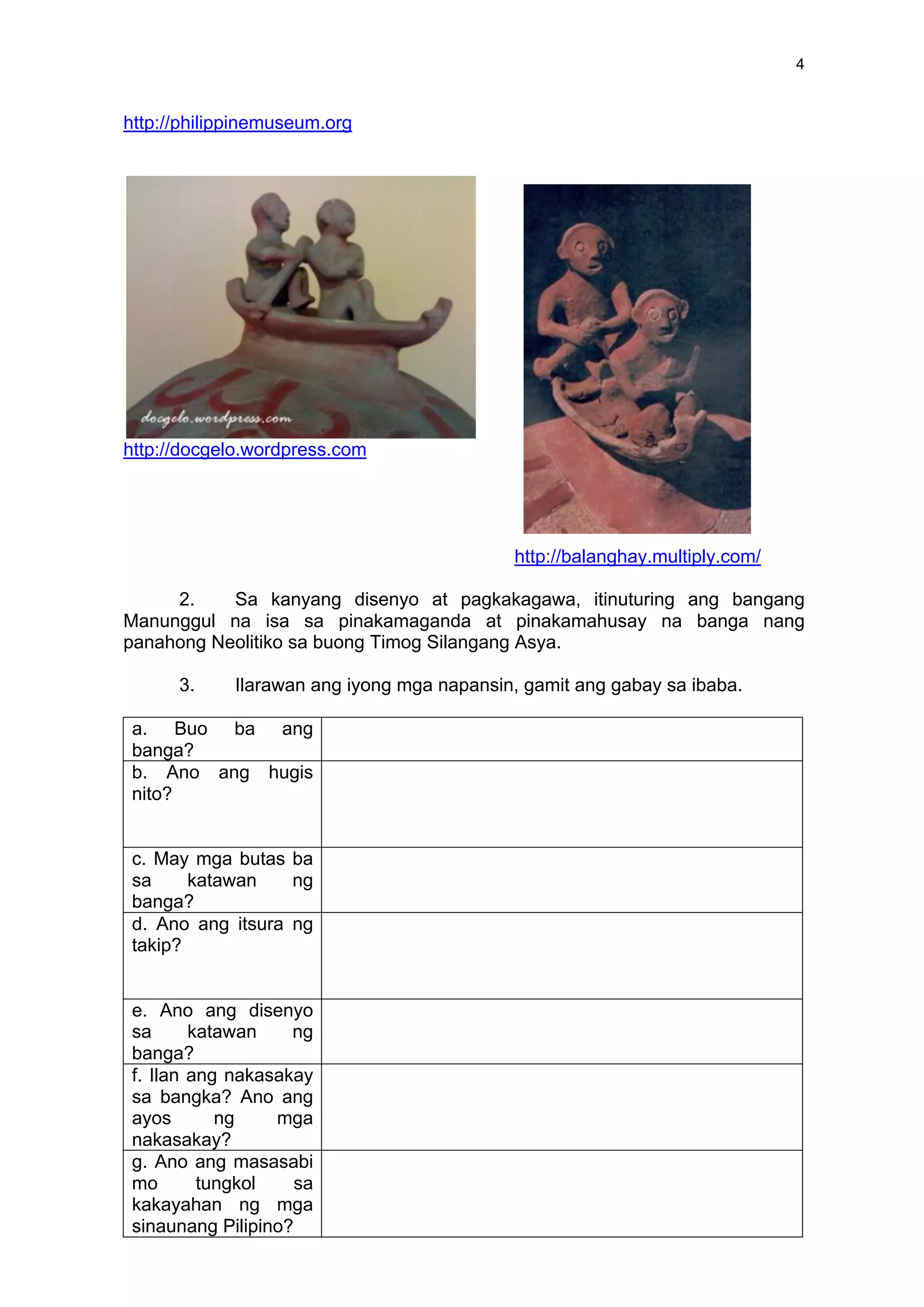 4
http://philippinemuseum.org
http://docgelo.wordpress.com
http://balanghay.multiply.com/
2. Sa kanyang disenyo at pagkakagawa, itinuturing ang bangang
Manunggul na isa sa pinakamaganda at pinakamahusay na banga nang
panahong Neolitiko sa buong Timog Silangang Asya.
3. Ilarawan ang iyong mga napansin, gamit ang gabay sa ibaba.
a. a. Buo ba ang
banga?
b. b. Ano ang hugis
nito?
c. c. May mga butas ba
sa katawan ng
banga?
d. d. Ano ang itsura ng
takip?
e. e. Ano ang disenyo
sa katawan ng
banga?
f. f. Ilan ang nakasakay
sa bangka? Ano ang
ayos ng mga
nakasakay?
g. g. Ano ang masasabi
mo tungkol sa
kakayahan ng mga
sinaunang Pilipino?
 