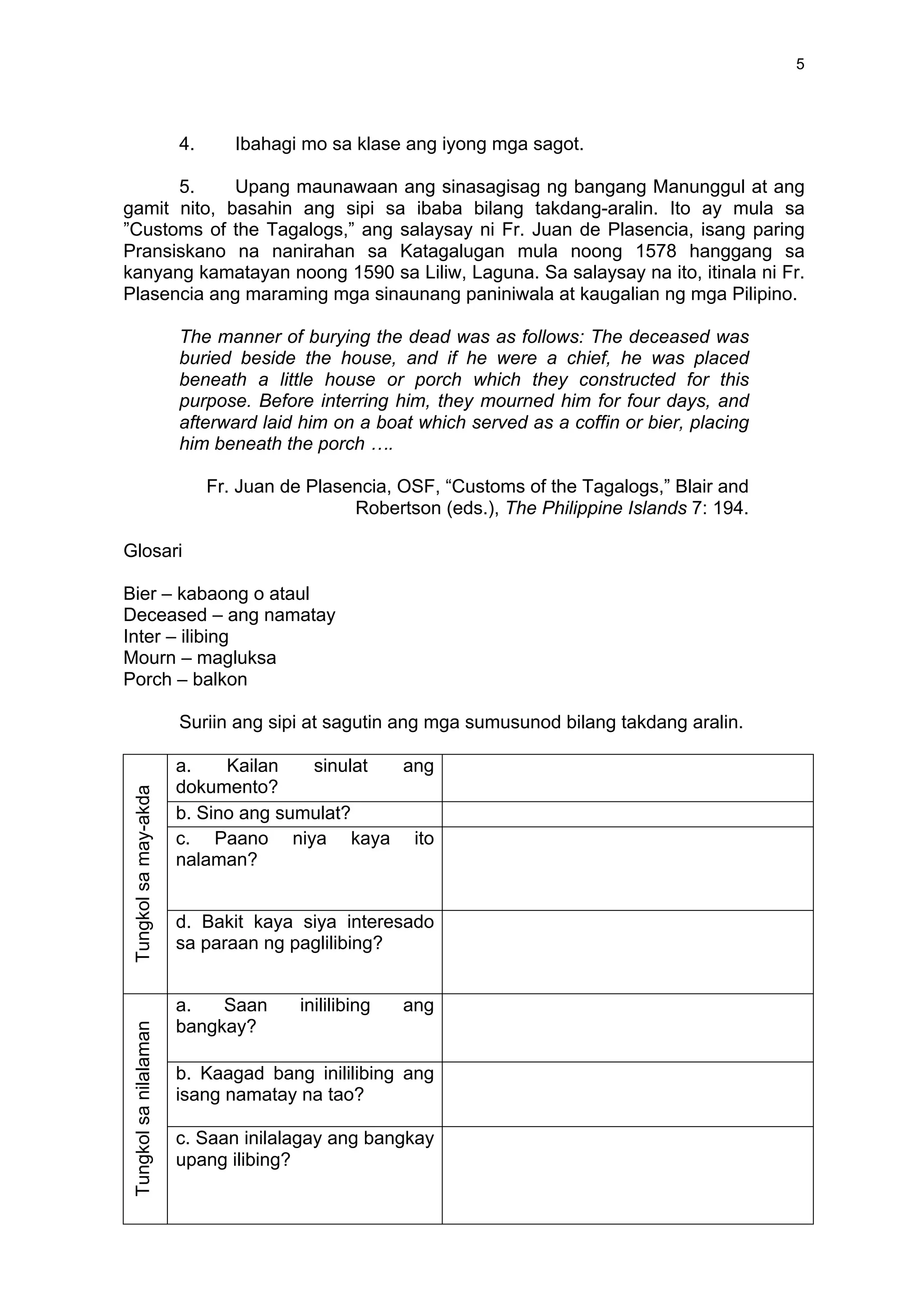 5
4. Ibahagi mo sa klase ang iyong mga sagot.
5. Upang maunawaan ang sinasagisag ng bangang Manunggul at ang
gamit nito, basahin ang sipi sa ibaba bilang takdang-aralin. Ito ay mula sa
”Customs of the Tagalogs,” ang salaysay ni Fr. Juan de Plasencia, isang paring
Pransiskano na nanirahan sa Katagalugan mula noong 1578 hanggang sa
kanyang kamatayan noong 1590 sa Liliw, Laguna. Sa salaysay na ito, itinala ni Fr.
Plasencia ang maraming mga sinaunang paniniwala at kaugalian ng mga Pilipino.
The manner of burying the dead was as follows: The deceased was
buried beside the house, and if he were a chief, he was placed
beneath a little house or porch which they constructed for this
purpose. Before interring him, they mourned him for four days, and
afterward laid him on a boat which served as a coffin or bier, placing
him beneath the porch ….
Fr. Juan de Plasencia, OSF, “Customs of the Tagalogs,” Blair and
Robertson (eds.), The Philippine Islands 7: 194.
Glosari
Bier – kabaong o ataul
Deceased – ang namatay
Inter – ilibing
Mourn – magluksa
Porch – balkon
Suriin ang sipi at sagutin ang mga sumusunod bilang takdang aralin.
a. Kailan sinulat ang
dokumento?
b. Sino ang sumulat?
c. Paano niya kaya ito
nalaman?
Tungkolsamay-akda
d. Bakit kaya siya interesado
sa paraan ng paglilibing?
a. Saan inililibing ang
bangkay?
b. Kaagad bang inililibing ang
isang namatay na tao?
Tungkolsanilalaman
c. Saan inilalagay ang bangkay
upang ilibing?
 