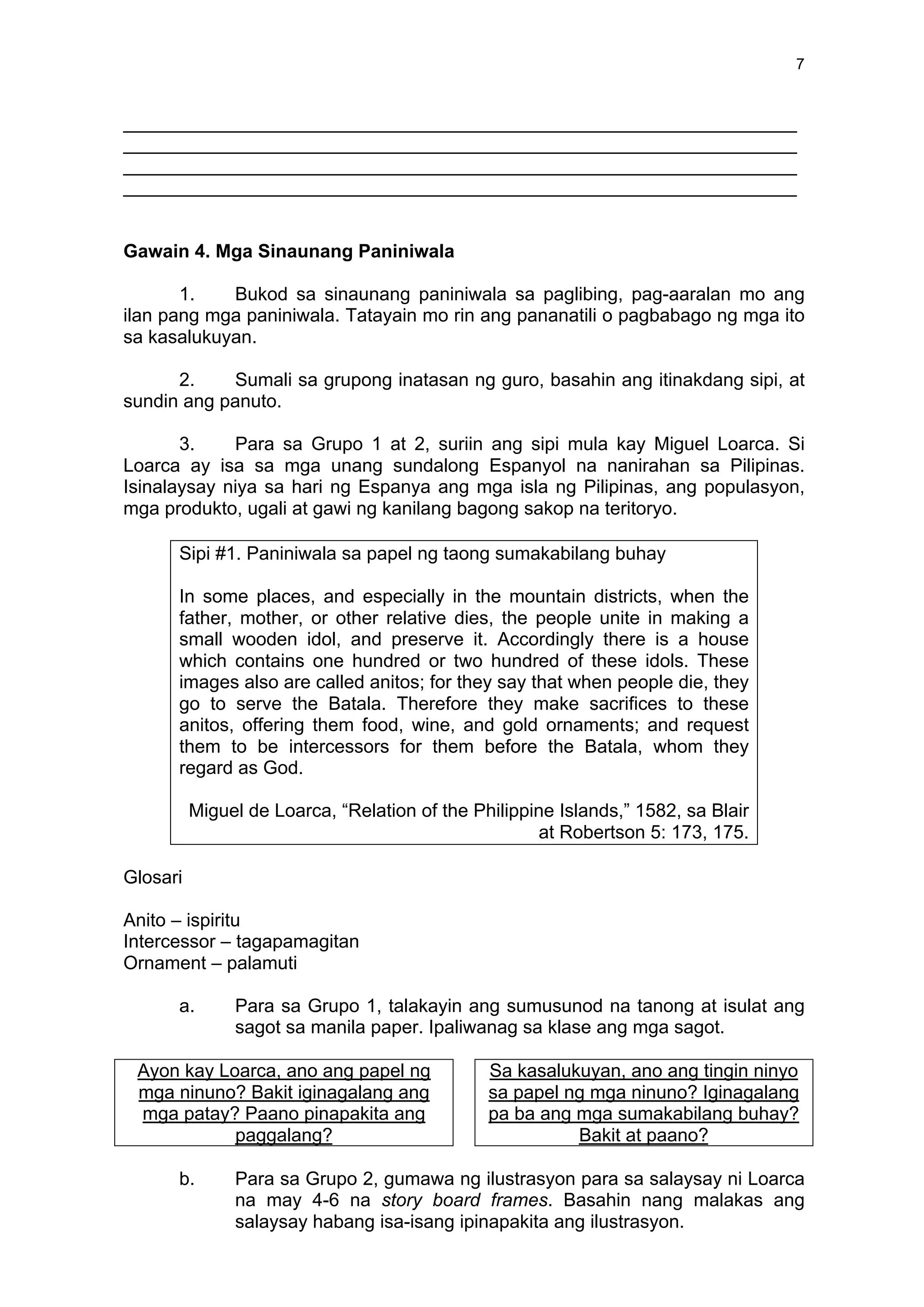 7
_________________________________________________________________
_________________________________________________________________
_________________________________________________________________
_________________________________________________________________
Gawain 4. Mga Sinaunang Paniniwala
1. Bukod sa sinaunang paniniwala sa paglibing, pag-aaralan mo ang
ilan pang mga paniniwala. Tatayain mo rin ang pananatili o pagbabago ng mga ito
sa kasalukuyan.
2. Sumali sa grupong inatasan ng guro, basahin ang itinakdang sipi, at
sundin ang panuto.
3. Para sa Grupo 1 at 2, suriin ang sipi mula kay Miguel Loarca. Si
Loarca ay isa sa mga unang sundalong Espanyol na nanirahan sa Pilipinas.
Isinalaysay niya sa hari ng Espanya ang mga isla ng Pilipinas, ang populasyon,
mga produkto, ugali at gawi ng kanilang bagong sakop na teritoryo.
Sipi #1. Paniniwala sa papel ng taong sumakabilang buhay
In some places, and especially in the mountain districts, when the
father, mother, or other relative dies, the people unite in making a
small wooden idol, and preserve it. Accordingly there is a house
which contains one hundred or two hundred of these idols. These
images also are called anitos; for they say that when people die, they
go to serve the Batala. Therefore they make sacrifices to these
anitos, offering them food, wine, and gold ornaments; and request
them to be intercessors for them before the Batala, whom they
regard as God.
Miguel de Loarca, “Relation of the Philippine Islands,” 1582, sa Blair
at Robertson 5: 173, 175.
Glosari
Anito – ispiritu
Intercessor – tagapamagitan
Ornament – palamuti
a. Para sa Grupo 1, talakayin ang sumusunod na tanong at isulat ang
sagot sa manila paper. Ipaliwanag sa klase ang mga sagot.
Ayon kay Loarca, ano ang papel ng
mga ninuno? Bakit iginagalang ang
mga patay? Paano pinapakita ang
paggalang?
Sa kasalukuyan, ano ang tingin ninyo
sa papel ng mga ninuno? Iginagalang
pa ba ang mga sumakabilang buhay?
Bakit at paano?
b. Para sa Grupo 2, gumawa ng ilustrasyon para sa salaysay ni Loarca
na may 4-6 na story board frames. Basahin nang malakas ang
salaysay habang isa-isang ipinapakita ang ilustrasyon.
 
