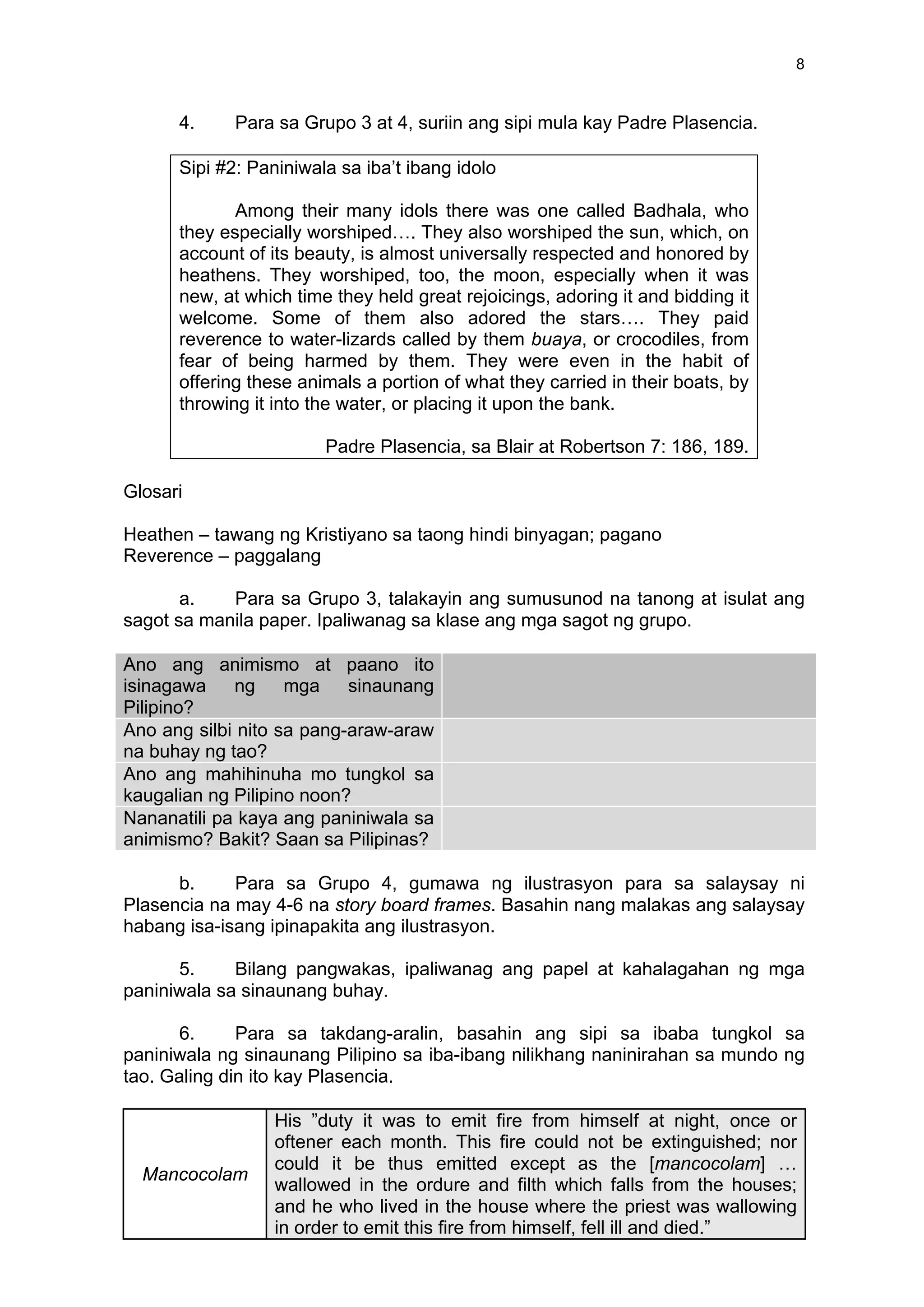 8
4. Para sa Grupo 3 at 4, suriin ang sipi mula kay Padre Plasencia.
Sipi #2: Paniniwala sa iba’t ibang idolo
Among their many idols there was one called Badhala, who
they especially worshiped…. They also worshiped the sun, which, on
account of its beauty, is almost universally respected and honored by
heathens. They worshiped, too, the moon, especially when it was
new, at which time they held great rejoicings, adoring it and bidding it
welcome. Some of them also adored the stars…. They paid
reverence to water-lizards called by them buaya, or crocodiles, from
fear of being harmed by them. They were even in the habit of
offering these animals a portion of what they carried in their boats, by
throwing it into the water, or placing it upon the bank.
Padre Plasencia, sa Blair at Robertson 7: 186, 189.
Glosari
Heathen – tawang ng Kristiyano sa taong hindi binyagan; pagano
Reverence – paggalang
a. Para sa Grupo 3, talakayin ang sumusunod na tanong at isulat ang
sagot sa manila paper. Ipaliwanag sa klase ang mga sagot ng grupo.
Ano ang animismo at paano ito
isinagawa ng mga sinaunang
Pilipino?
	
  
Ano ang silbi nito sa pang-araw-araw
na buhay ng tao?
	
  
Ano ang mahihinuha mo tungkol sa
kaugalian ng Pilipino noon?
	
  
Nananatili pa kaya ang paniniwala sa
animismo? Bakit? Saan sa Pilipinas?
	
  
b. Para sa Grupo 4, gumawa ng ilustrasyon para sa salaysay ni
Plasencia na may 4-6 na story board frames. Basahin nang malakas ang salaysay
habang isa-isang ipinapakita ang ilustrasyon.
5. Bilang pangwakas, ipaliwanag ang papel at kahalagahan ng mga
paniniwala sa sinaunang buhay.
6. Para sa takdang-aralin, basahin ang sipi sa ibaba tungkol sa
paniniwala ng sinaunang Pilipino sa iba-ibang nilikhang naninirahan sa mundo ng
tao. Galing din ito kay Plasencia.
Mancocolam
His ”duty it was to emit fire from himself at night, once or
oftener each month. This fire could not be extinguished; nor
could it be thus emitted except as the [mancocolam] …
wallowed in the ordure and filth which falls from the houses;
and he who lived in the house where the priest was wallowing
in order to emit this fire from himself, fell ill and died.”
 