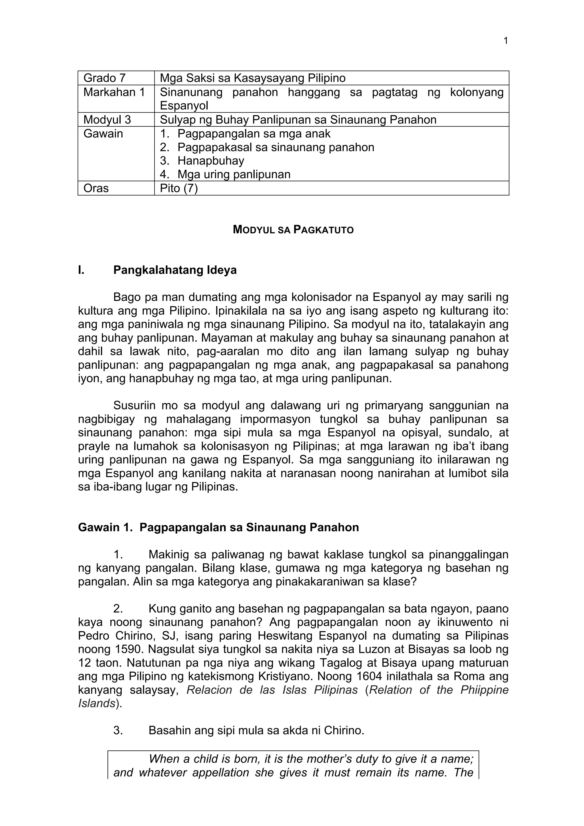 1
Grado 7 Mga Saksi sa Kasaysayang Pilipino
Markahan 1 Sinanunang panahon hanggang sa pagtatag ng kolonyang
Espanyol
Modyul 3 Sulyap ng Buhay Panlipunan sa Sinaunang Panahon
Gawain 1. Pagpapangalan sa mga anak
2. Pagpapakasal sa sinaunang panahon
3. Hanapbuhay
4. Mga uring panlipunan
Oras Pito (7)
MODYUL SA PAGKATUTO
I. Pangkalahatang Ideya
Bago pa man dumating ang mga kolonisador na Espanyol ay may sarili ng
kultura ang mga Pilipino. Ipinakilala na sa iyo ang isang aspeto ng kulturang ito:
ang mga paniniwala ng mga sinaunang Pilipino. Sa modyul na ito, tatalakayin ang
ang buhay panlipunan. Mayaman at makulay ang buhay sa sinaunang panahon at
dahil sa lawak nito, pag-aaralan mo dito ang ilan lamang sulyap ng buhay
panlipunan: ang pagpapangalan ng mga anak, ang pagpapakasal sa panahong
iyon, ang hanapbuhay ng mga tao, at mga uring panlipunan.
Susuriin mo sa modyul ang dalawang uri ng primaryang sanggunian na
nagbibigay ng mahalagang impormasyon tungkol sa buhay panlipunan sa
sinaunang panahon: mga sipi mula sa mga Espanyol na opisyal, sundalo, at
prayle na lumahok sa kolonisasyon ng Pilipinas; at mga larawan ng iba’t ibang
uring panlipunan na gawa ng Espanyol. Sa mga sangguniang ito inilarawan ng
mga Espanyol ang kanilang nakita at naranasan noong nanirahan at lumibot sila
sa iba-ibang lugar ng Pilipinas.
Gawain 1. Pagpapangalan sa Sinaunang Panahon
1. Makinig sa paliwanag ng bawat kaklase tungkol sa pinanggalingan
ng kanyang pangalan. Bilang klase, gumawa ng mga kategorya ng basehan ng
pangalan. Alin sa mga kategorya ang pinakakaraniwan sa klase?
2. Kung ganito ang basehan ng pagpapangalan sa bata ngayon, paano
kaya noong sinaunang panahon? Ang pagpapangalan noon ay ikinuwento ni
Pedro Chirino, SJ, isang paring Heswitang Espanyol na dumating sa Pilipinas
noong 1590. Nagsulat siya tungkol sa nakita niya sa Luzon at Bisayas sa loob ng
12 taon. Natutunan pa nga niya ang wikang Tagalog at Bisaya upang maturuan
ang mga Pilipino ng katekismong Kristiyano. Noong 1604 inilathala sa Roma ang
kanyang salaysay, Relacion de las Islas Pilipinas (Relation of the Phiippine
Islands).
3. Basahin ang sipi mula sa akda ni Chirino.
When a child is born, it is the mother’s duty to give it a name;
and whatever appellation she gives it must remain its name. The
 