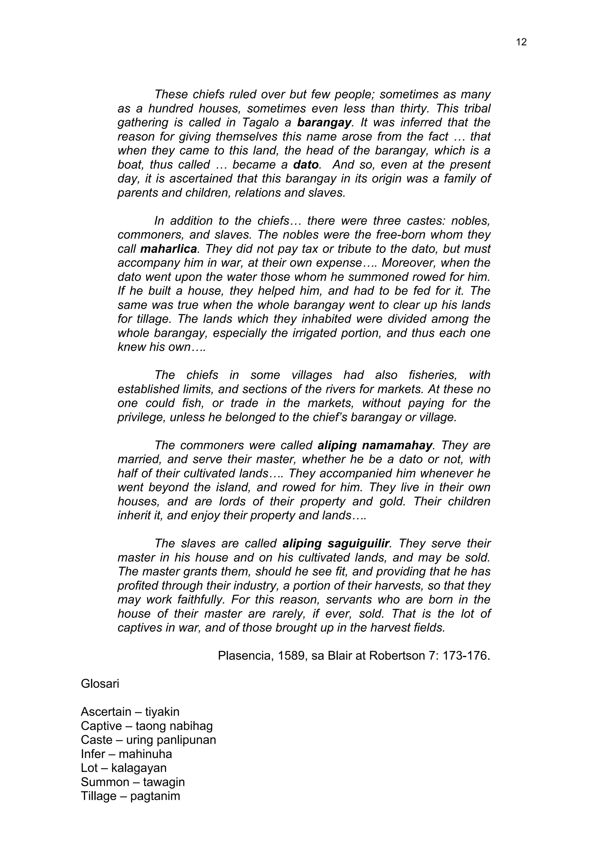 12
These chiefs ruled over but few people; sometimes as many
as a hundred houses, sometimes even less than thirty. This tribal
gathering is called in Tagalo a barangay. It was inferred that the
reason for giving themselves this name arose from the fact … that
when they came to this land, the head of the barangay, which is a
boat, thus called … became a dato. And so, even at the present
day, it is ascertained that this barangay in its origin was a family of
parents and children, relations and slaves.
In addition to the chiefs… there were three castes: nobles,
commoners, and slaves. The nobles were the free-born whom they
call maharlica. They did not pay tax or tribute to the dato, but must
accompany him in war, at their own expense…. Moreover, when the
dato went upon the water those whom he summoned rowed for him.
If he built a house, they helped him, and had to be fed for it. The
same was true when the whole barangay went to clear up his lands
for tillage. The lands which they inhabited were divided among the
whole barangay, especially the irrigated portion, and thus each one
knew his own….
The chiefs in some villages had also fisheries, with
established limits, and sections of the rivers for markets. At these no
one could fish, or trade in the markets, without paying for the
privilege, unless he belonged to the chief’s barangay or village.
The commoners were called aliping namamahay. They are
married, and serve their master, whether he be a dato or not, with
half of their cultivated lands…. They accompanied him whenever he
went beyond the island, and rowed for him. They live in their own
houses, and are lords of their property and gold. Their children
inherit it, and enjoy their property and lands….
The slaves are called aliping saguiguilir. They serve their
master in his house and on his cultivated lands, and may be sold.
The master grants them, should he see fit, and providing that he has
profited through their industry, a portion of their harvests, so that they
may work faithfully. For this reason, servants who are born in the
house of their master are rarely, if ever, sold. That is the lot of
captives in war, and of those brought up in the harvest fields.
Plasencia, 1589, sa Blair at Robertson 7: 173-176.
Glosari
Ascertain – tiyakin
Captive – taong nabihag
Caste – uring panlipunan
Infer – mahinuha
Lot – kalagayan
Summon – tawagin
Tillage – pagtanim
 