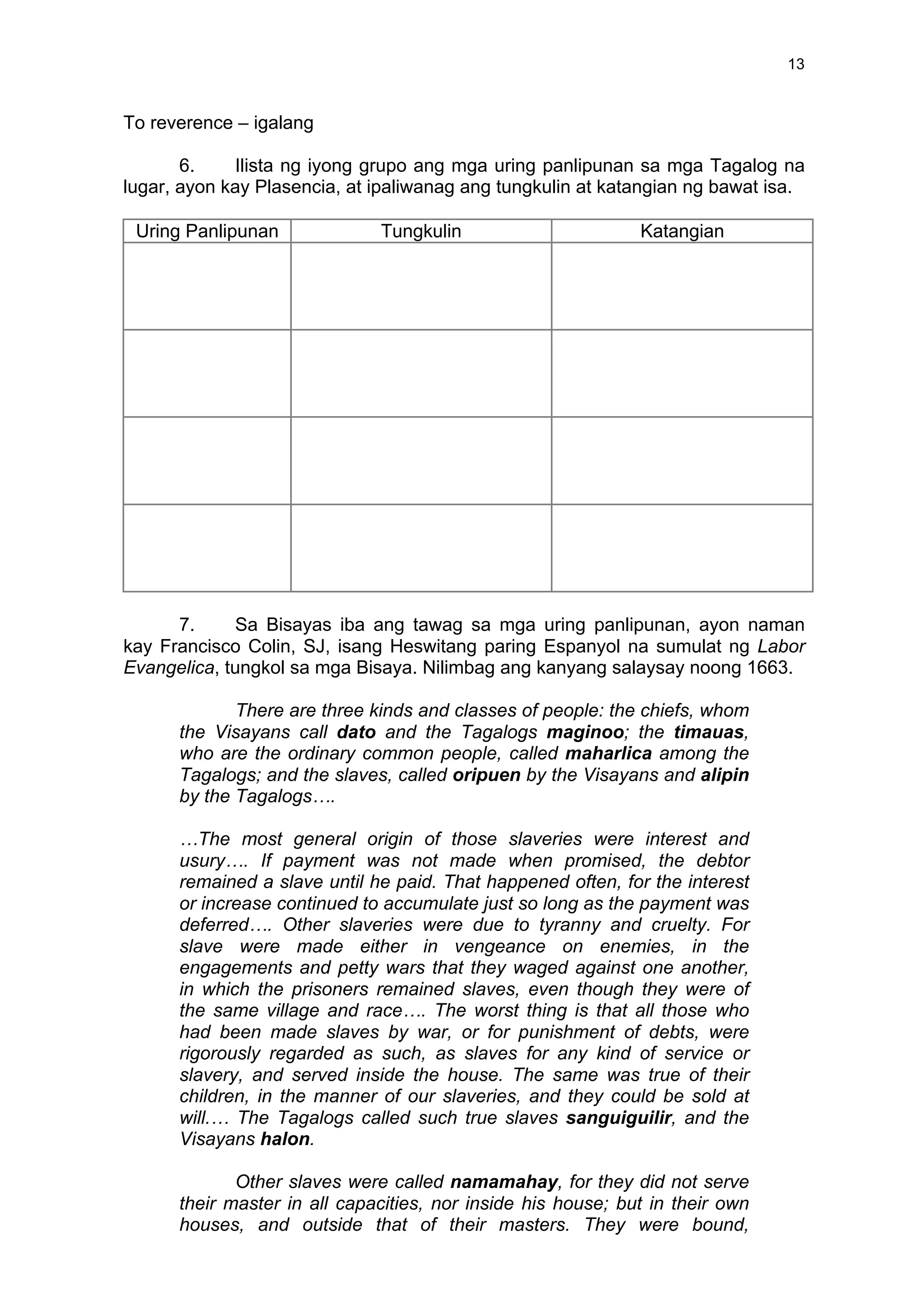 13
To reverence – igalang
6. Ilista ng iyong grupo ang mga uring panlipunan sa mga Tagalog na
lugar, ayon kay Plasencia, at ipaliwanag ang tungkulin at katangian ng bawat isa.
Uring Panlipunan Tungkulin Katangian
7. Sa Bisayas iba ang tawag sa mga uring panlipunan, ayon naman
kay Francisco Colin, SJ, isang Heswitang paring Espanyol na sumulat ng Labor
Evangelica, tungkol sa mga Bisaya. Nilimbag ang kanyang salaysay noong 1663.
There are three kinds and classes of people: the chiefs, whom
the Visayans call dato and the Tagalogs maginoo; the timauas,
who are the ordinary common people, called maharlica among the
Tagalogs; and the slaves, called oripuen by the Visayans and alipin
by the Tagalogs….
…The most general origin of those slaveries were interest and
usury…. If payment was not made when promised, the debtor
remained a slave until he paid. That happened often, for the interest
or increase continued to accumulate just so long as the payment was
deferred…. Other slaveries were due to tyranny and cruelty. For
slave were made either in vengeance on enemies, in the
engagements and petty wars that they waged against one another,
in which the prisoners remained slaves, even though they were of
the same village and race…. The worst thing is that all those who
had been made slaves by war, or for punishment of debts, were
rigorously regarded as such, as slaves for any kind of service or
slavery, and served inside the house. The same was true of their
children, in the manner of our slaveries, and they could be sold at
will.… The Tagalogs called such true slaves sanguiguilir, and the
Visayans halon.
Other slaves were called namamahay, for they did not serve
their master in all capacities, nor inside his house; but in their own
houses, and outside that of their masters. They were bound,
 