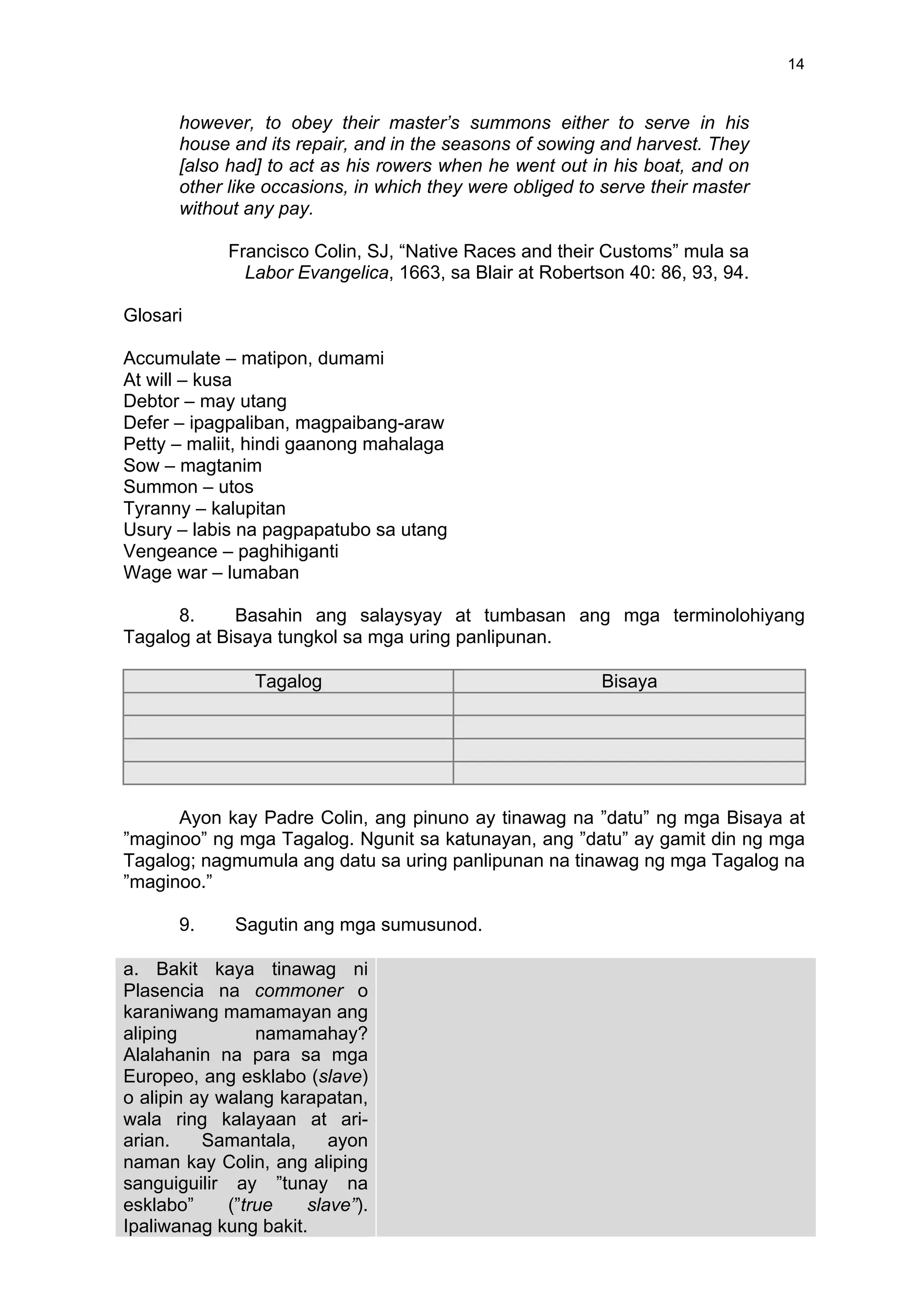 14
however, to obey their master’s summons either to serve in his
house and its repair, and in the seasons of sowing and harvest. They
[also had] to act as his rowers when he went out in his boat, and on
other like occasions, in which they were obliged to serve their master
without any pay.
Francisco Colin, SJ, “Native Races and their Customs” mula sa
Labor Evangelica, 1663, sa Blair at Robertson 40: 86, 93, 94.
Glosari
Accumulate – matipon, dumami
At will – kusa
Debtor – may utang
Defer – ipagpaliban, magpaibang-araw
Petty – maliit, hindi gaanong mahalaga
Sow – magtanim
Summon – utos
Tyranny – kalupitan
Usury – labis na pagpapatubo sa utang
Vengeance – paghihiganti
Wage war – lumaban
8. Basahin ang salaysyay at tumbasan ang mga terminolohiyang
Tagalog at Bisaya tungkol sa mga uring panlipunan.
Tagalog Bisaya
Ayon kay Padre Colin, ang pinuno ay tinawag na ”datu” ng mga Bisaya at
”maginoo” ng mga Tagalog. Ngunit sa katunayan, ang ”datu” ay gamit din ng mga
Tagalog; nagmumula ang datu sa uring panlipunan na tinawag ng mga Tagalog na
”maginoo.”
9. Sagutin ang mga sumusunod.
a. Bakit kaya tinawag ni
Plasencia na commoner o
karaniwang mamamayan ang
aliping namamahay?
Alalahanin na para sa mga
Europeo, ang esklabo (slave)
o alipin ay walang karapatan,
wala ring kalayaan at ari-
arian. Samantala, ayon
naman kay Colin, ang aliping
sanguiguilir ay ”tunay na
esklabo” (”true slave”).
Ipaliwanag kung bakit.	
  
	
  
	
  
 