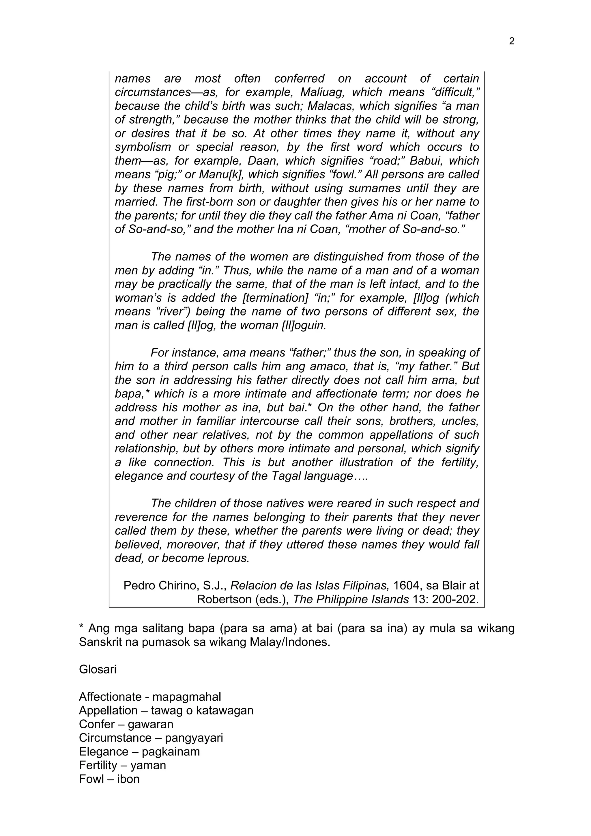 2
names are most often conferred on account of certain
circumstances—as, for example, Maliuag, which means “difficult,”
because the child’s birth was such; Malacas, which signifies “a man
of strength,” because the mother thinks that the child will be strong,
or desires that it be so. At other times they name it, without any
symbolism or special reason, by the first word which occurs to
them—as, for example, Daan, which signifies “road;” Babui, which
means “pig;” or Manu[k], which signifies “fowl.” All persons are called
by these names from birth, without using surnames until they are
married. The first-born son or daughter then gives his or her name to
the parents; for until they die they call the father Ama ni Coan, “father
of So-and-so,” and the mother Ina ni Coan, “mother of So-and-so.”
The names of the women are distinguished from those of the
men by adding “in.” Thus, while the name of a man and of a woman
may be practically the same, that of the man is left intact, and to the
woman’s is added the [termination] “in;” for example, [Il]og (which
means “river”) being the name of two persons of different sex, the
man is called [Il]og, the woman [Il]oguin.
For instance, ama means “father;” thus the son, in speaking of
him to a third person calls him ang amaco, that is, “my father.” But
the son in addressing his father directly does not call him ama, but
bapa,* which is a more intimate and affectionate term; nor does he
address his mother as ina, but bai.* On the other hand, the father
and mother in familiar intercourse call their sons, brothers, uncles,
and other near relatives, not by the common appellations of such
relationship, but by others more intimate and personal, which signify
a like connection. This is but another illustration of the fertility,
elegance and courtesy of the Tagal language….
The children of those natives were reared in such respect and
reverence for the names belonging to their parents that they never
called them by these, whether the parents were living or dead; they
believed, moreover, that if they uttered these names they would fall
dead, or become leprous.
Pedro Chirino, S.J., Relacion de las Islas Filipinas, 1604, sa Blair at
Robertson (eds.), The Philippine Islands 13: 200-202.
* Ang mga salitang bapa (para sa ama) at bai (para sa ina) ay mula sa wikang
Sanskrit na pumasok sa wikang Malay/Indones.
Glosari
Affectionate - mapagmahal
Appellation – tawag o katawagan
Confer – gawaran
Circumstance – pangyayari
Elegance – pagkainam
Fertility – yaman
Fowl – ibon
 