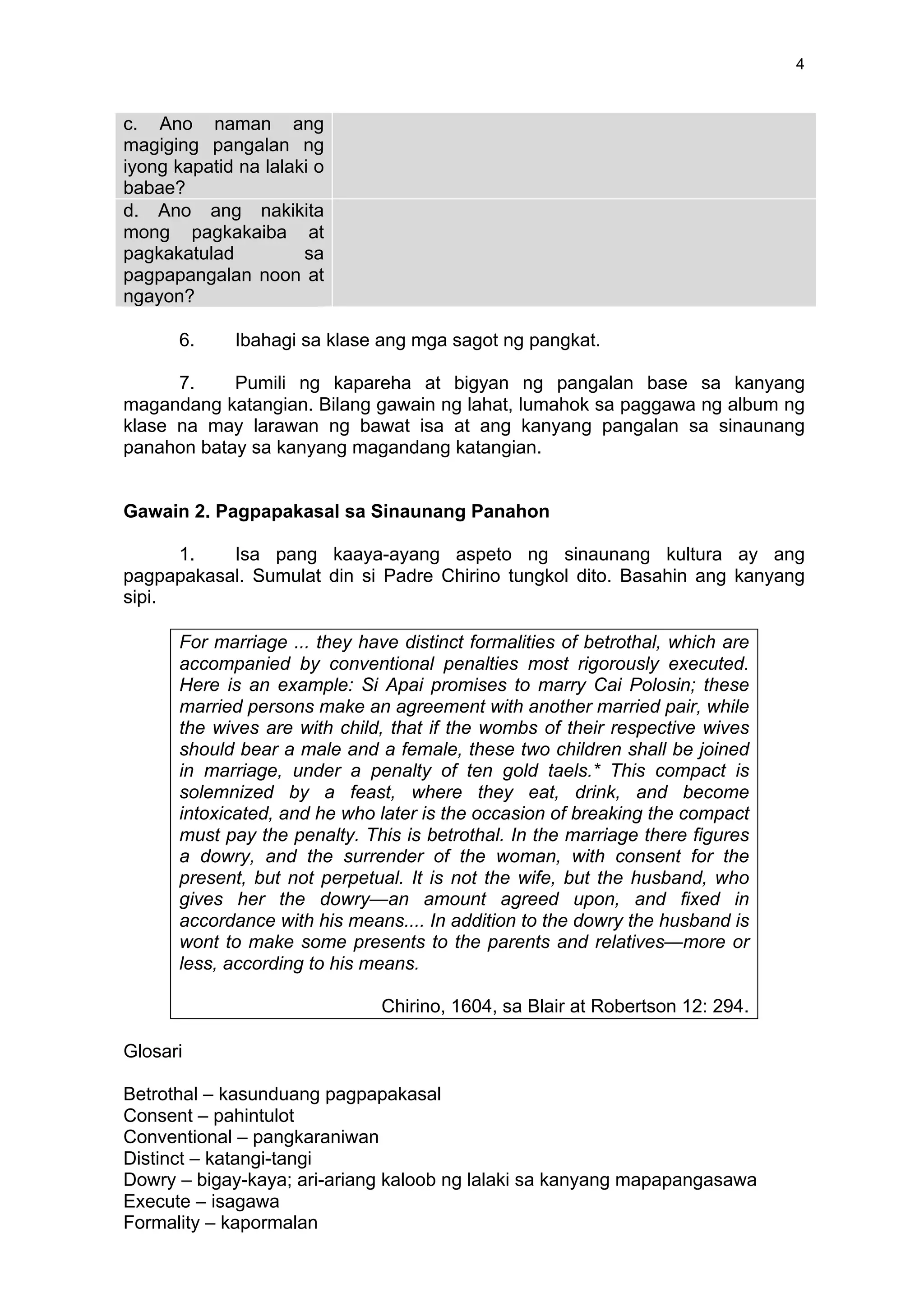 4
c. Ano naman ang
magiging pangalan ng
iyong kapatid na lalaki o
babae?
	
  
d. Ano ang nakikita
mong pagkakaiba at
pagkakatulad sa
pagpapangalan noon at
ngayon?
	
  
6. Ibahagi sa klase ang mga sagot ng pangkat.
7. Pumili ng kapareha at bigyan ng pangalan base sa kanyang
magandang katangian. Bilang gawain ng lahat, lumahok sa paggawa ng album ng
klase na may larawan ng bawat isa at ang kanyang pangalan sa sinaunang
panahon batay sa kanyang magandang katangian.
Gawain 2. Pagpapakasal sa Sinaunang Panahon
1. Isa pang kaaya-ayang aspeto ng sinaunang kultura ay ang
pagpapakasal. Sumulat din si Padre Chirino tungkol dito. Basahin ang kanyang
sipi.
For marriage ... they have distinct formalities of betrothal, which are
accompanied by conventional penalties most rigorously executed.
Here is an example: Si Apai promises to marry Cai Polosin; these
married persons make an agreement with another married pair, while
the wives are with child, that if the wombs of their respective wives
should bear a male and a female, these two children shall be joined
in marriage, under a penalty of ten gold taels.* This compact is
solemnized by a feast, where they eat, drink, and become
intoxicated, and he who later is the occasion of breaking the compact
must pay the penalty. This is betrothal. In the marriage there figures
a dowry, and the surrender of the woman, with consent for the
present, but not perpetual. It is not the wife, but the husband, who
gives her the dowry—an amount agreed upon, and fixed in
accordance with his means.... In addition to the dowry the husband is
wont to make some presents to the parents and relatives—more or
less, according to his means.
Chirino, 1604, sa Blair at Robertson 12: 294.
Glosari
Betrothal – kasunduang pagpapakasal
Consent – pahintulot
Conventional – pangkaraniwan
Distinct – katangi-tangi
Dowry – bigay-kaya; ari-ariang kaloob ng lalaki sa kanyang mapapangasawa
Execute – isagawa
Formality – kapormalan
 
