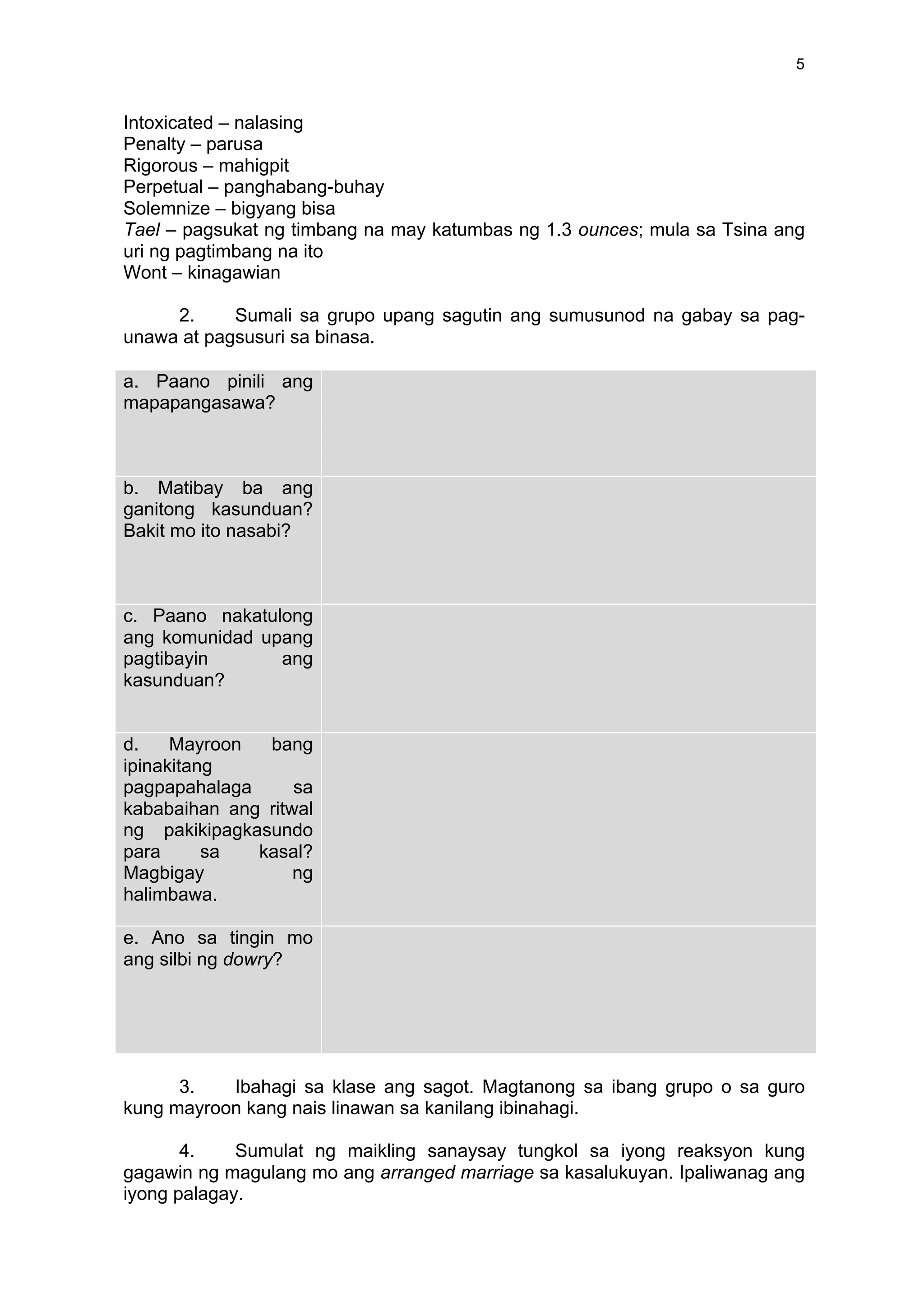 5
Intoxicated – nalasing
Penalty – parusa
Rigorous – mahigpit
Perpetual – panghabang-buhay
Solemnize – bigyang bisa
Tael – pagsukat ng timbang na may katumbas ng 1.3 ounces; mula sa Tsina ang
uri ng pagtimbang na ito
Wont – kinagawian
2. Sumali sa grupo upang sagutin ang sumusunod na gabay sa pag-
unawa at pagsusuri sa binasa.
a. Paano pinili ang
mapapangasawa?
	
  
	
  
	
  
	
  
	
  
b. Matibay ba ang
ganitong kasunduan?
Bakit mo ito nasabi?
	
  
	
  
	
  
	
  
c. Paano nakatulong
ang komunidad upang
pagtibayin ang
kasunduan?
	
  
	
  
	
  
d. Mayroon bang
ipinakitang
pagpapahalaga sa
kababaihan ang ritwal
ng pakikipagkasundo
para sa kasal?
Magbigay ng
halimbawa.
	
  
	
  
e. Ano sa tingin mo
ang silbi ng dowry?
	
  
	
  
	
  
	
  
	
  
3. Ibahagi sa klase ang sagot. Magtanong sa ibang grupo o sa guro
kung mayroon kang nais linawan sa kanilang ibinahagi.
4. Sumulat ng maikling sanaysay tungkol sa iyong reaksyon kung
gagawin ng magulang mo ang arranged marriage sa kasalukuyan. Ipaliwanag ang
iyong palagay.
 