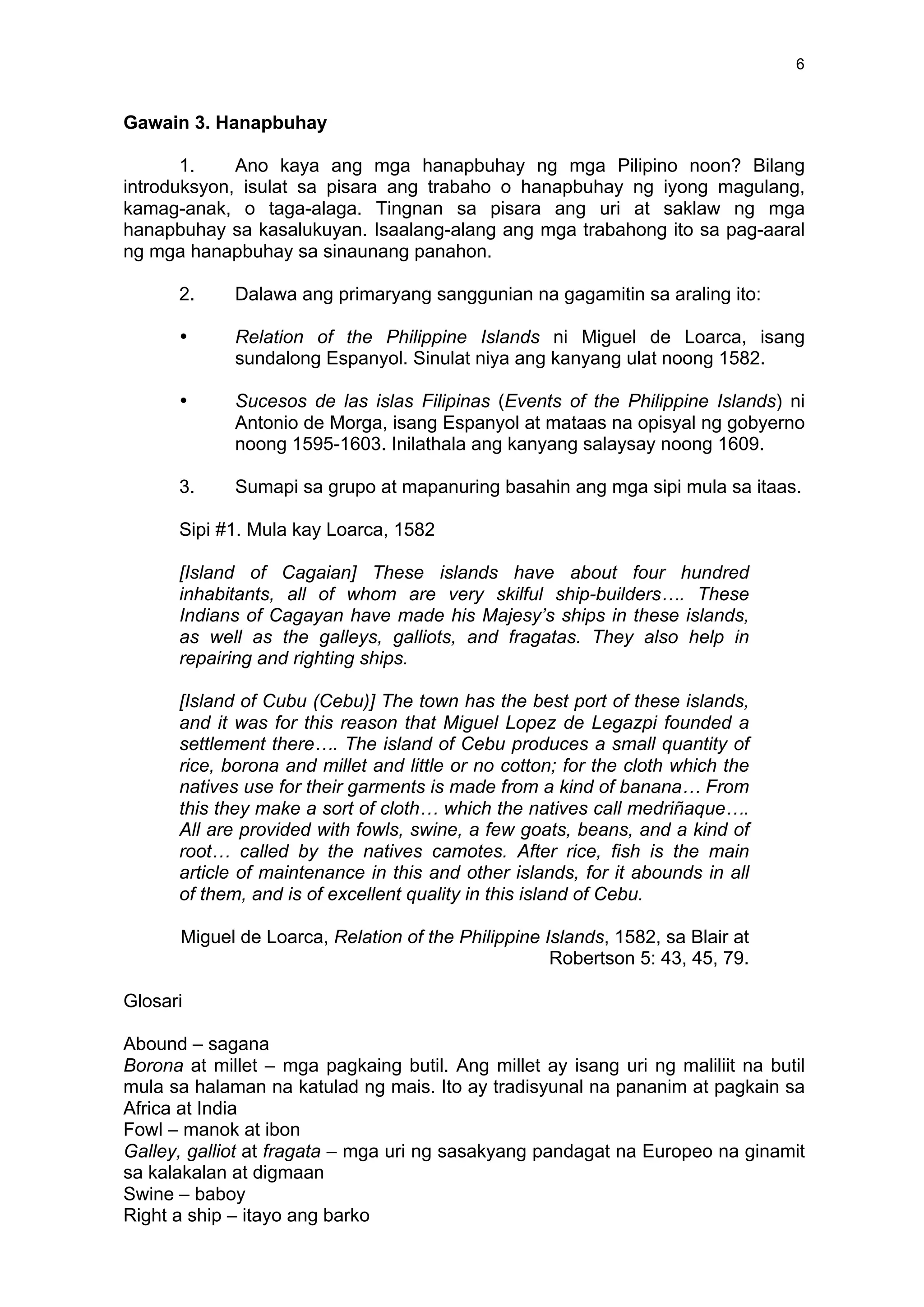 6
Gawain 3. Hanapbuhay
1. Ano kaya ang mga hanapbuhay ng mga Pilipino noon? Bilang
introduksyon, isulat sa pisara ang trabaho o hanapbuhay ng iyong magulang,
kamag-anak, o taga-alaga. Tingnan sa pisara ang uri at saklaw ng mga
hanapbuhay sa kasalukuyan. Isaalang-alang ang mga trabahong ito sa pag-aaral
ng mga hanapbuhay sa sinaunang panahon.
2. Dalawa ang primaryang sanggunian na gagamitin sa araling ito:
• Relation of the Philippine Islands ni Miguel de Loarca, isang
sundalong Espanyol. Sinulat niya ang kanyang ulat noong 1582.
• Sucesos de las islas Filipinas (Events of the Philippine Islands) ni
Antonio de Morga, isang Espanyol at mataas na opisyal ng gobyerno
noong 1595-1603. Inilathala ang kanyang salaysay noong 1609.
3. Sumapi sa grupo at mapanuring basahin ang mga sipi mula sa itaas.
Sipi #1. Mula kay Loarca, 1582
[Island of Cagaian] These islands have about four hundred
inhabitants, all of whom are very skilful ship-builders…. These
Indians of Cagayan have made his Majesy’s ships in these islands,
as well as the galleys, galliots, and fragatas. They also help in
repairing and righting ships.
[Island of Cubu (Cebu)] The town has the best port of these islands,
and it was for this reason that Miguel Lopez de Legazpi founded a
settlement there…. The island of Cebu produces a small quantity of
rice, borona and millet and little or no cotton; for the cloth which the
natives use for their garments is made from a kind of banana… From
this they make a sort of cloth… which the natives call medriñaque….
All are provided with fowls, swine, a few goats, beans, and a kind of
root… called by the natives camotes. After rice, fish is the main
article of maintenance in this and other islands, for it abounds in all
of them, and is of excellent quality in this island of Cebu.
Miguel de Loarca, Relation of the Philippine Islands, 1582, sa Blair at
Robertson 5: 43, 45, 79.
Glosari
Abound – sagana
Borona at millet – mga pagkaing butil. Ang millet ay isang uri ng maliliit na butil
mula sa halaman na katulad ng mais. Ito ay tradisyunal na pananim at pagkain sa
Africa at India
Fowl – manok at ibon
Galley, galliot at fragata – mga uri ng sasakyang pandagat na Europeo na ginamit
sa kalakalan at digmaan
Swine – baboy
Right a ship – itayo ang barko
 