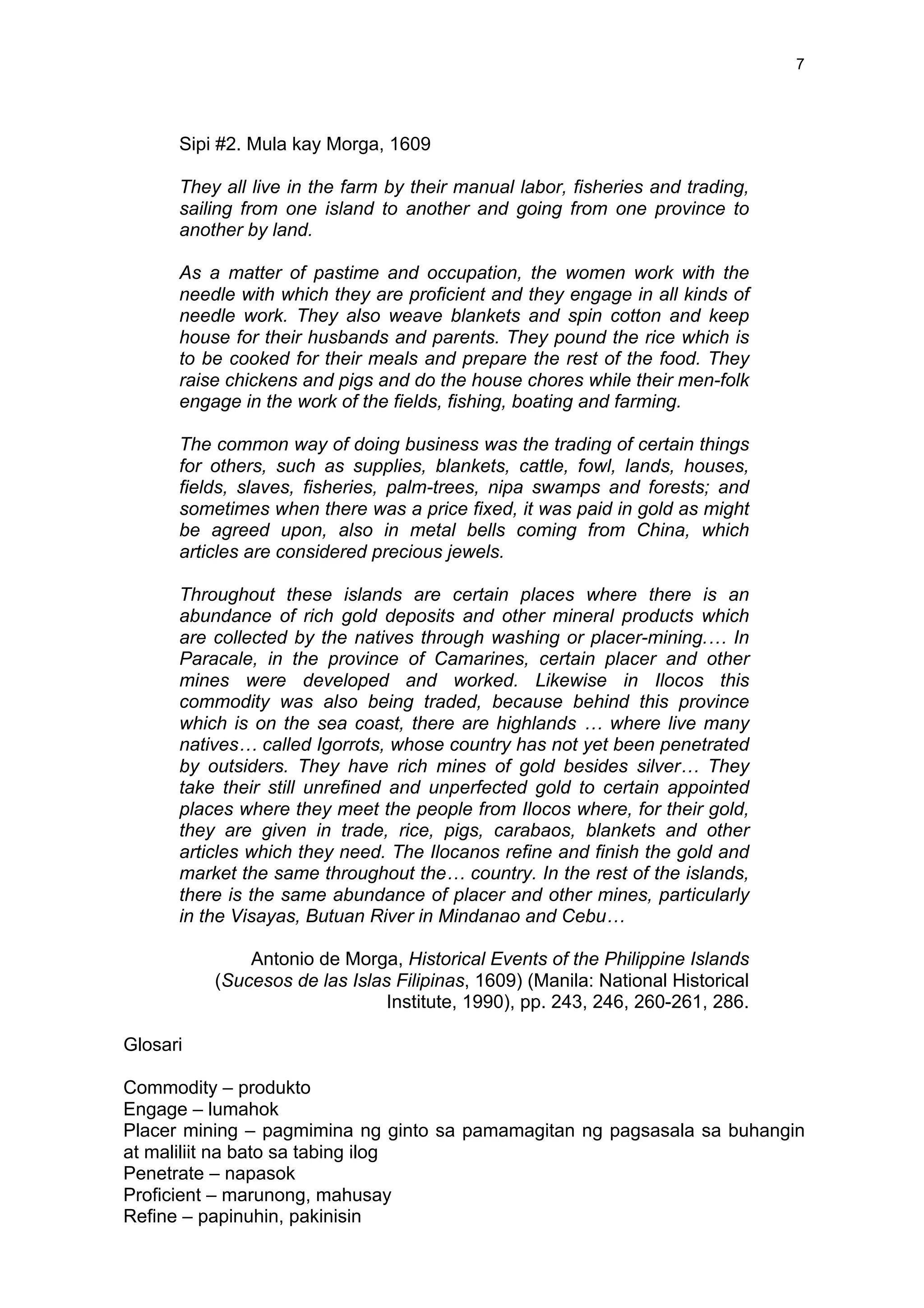 7
Sipi #2. Mula kay Morga, 1609
They all live in the farm by their manual labor, fisheries and trading,
sailing from one island to another and going from one province to
another by land.
As a matter of pastime and occupation, the women work with the
needle with which they are proficient and they engage in all kinds of
needle work. They also weave blankets and spin cotton and keep
house for their husbands and parents. They pound the rice which is
to be cooked for their meals and prepare the rest of the food. They
raise chickens and pigs and do the house chores while their men-folk
engage in the work of the fields, fishing, boating and farming.
The common way of doing business was the trading of certain things
for others, such as supplies, blankets, cattle, fowl, lands, houses,
fields, slaves, fisheries, palm-trees, nipa swamps and forests; and
sometimes when there was a price fixed, it was paid in gold as might
be agreed upon, also in metal bells coming from China, which
articles are considered precious jewels.
Throughout these islands are certain places where there is an
abundance of rich gold deposits and other mineral products which
are collected by the natives through washing or placer-mining.… In
Paracale, in the province of Camarines, certain placer and other
mines were developed and worked. Likewise in Ilocos this
commodity was also being traded, because behind this province
which is on the sea coast, there are highlands … where live many
natives… called Igorrots, whose country has not yet been penetrated
by outsiders. They have rich mines of gold besides silver… They
take their still unrefined and unperfected gold to certain appointed
places where they meet the people from Ilocos where, for their gold,
they are given in trade, rice, pigs, carabaos, blankets and other
articles which they need. The Ilocanos refine and finish the gold and
market the same throughout the… country. In the rest of the islands,
there is the same abundance of placer and other mines, particularly
in the Visayas, Butuan River in Mindanao and Cebu…
Antonio de Morga, Historical Events of the Philippine Islands
(Sucesos de las Islas Filipinas, 1609) (Manila: National Historical
Institute, 1990), pp. 243, 246, 260-261, 286.
Glosari
Commodity – produkto
Engage – lumahok
Placer mining – pagmimina ng ginto sa pamamagitan ng pagsasala sa buhangin
at maliliit na bato sa tabing ilog
Penetrate – napasok
Proficient – marunong, mahusay
Refine – papinuhin, pakinisin
 