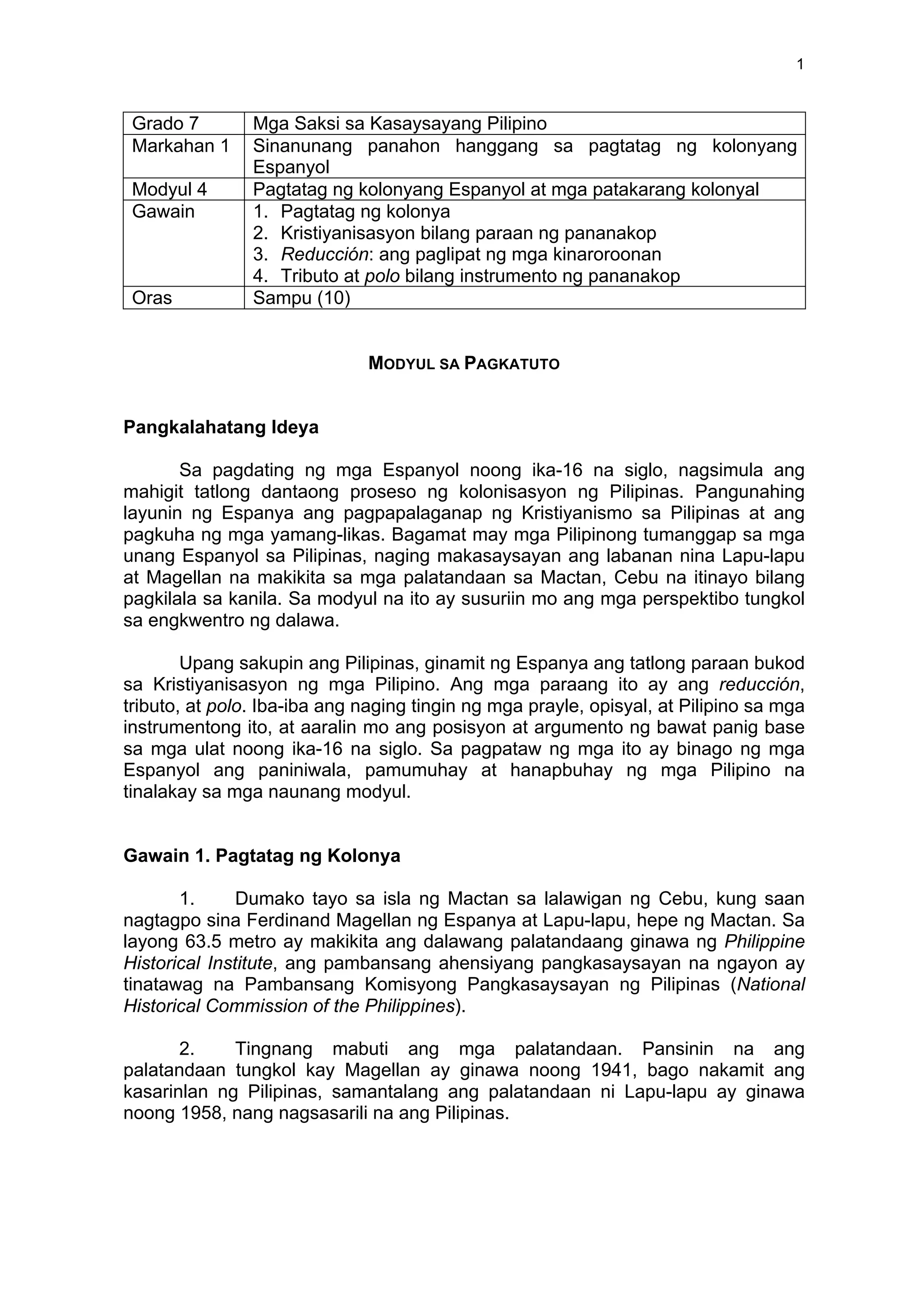  
	
  
1	
  
Grado 7 Mga Saksi sa Kasaysayang Pilipino
Markahan 1 Sinanunang panahon hanggang sa pagtatag ng kolonyang
Espanyol
Modyul 4 Pagtatag ng kolonyang Espanyol at mga patakarang kolonyal
Gawain 1. Pagtatag ng kolonya
2. Kristiyanisasyon bilang paraan ng pananakop
3. Reducción: ang paglipat ng mga kinaroroonan
4. Tributo at polo bilang instrumento ng pananakop
Oras Sampu (10)
MODYUL SA PAGKATUTO
Pangkalahatang Ideya
Sa pagdating ng mga Espanyol noong ika-16 na siglo, nagsimula ang
mahigit tatlong dantaong proseso ng kolonisasyon ng Pilipinas. Pangunahing
layunin ng Espanya ang pagpapalaganap ng Kristiyanismo sa Pilipinas at ang
pagkuha ng mga yamang-likas. Bagamat may mga Pilipinong tumanggap sa mga
unang Espanyol sa Pilipinas, naging makasaysayan ang labanan nina Lapu-lapu
at Magellan na makikita sa mga palatandaan sa Mactan, Cebu na itinayo bilang
pagkilala sa kanila. Sa modyul na ito ay susuriin mo ang mga perspektibo tungkol
sa engkwentro ng dalawa.
Upang sakupin ang Pilipinas, ginamit ng Espanya ang tatlong paraan bukod
sa Kristiyanisasyon ng mga Pilipino. Ang mga paraang ito ay ang reducción,
tributo, at polo. Iba-iba ang naging tingin ng mga prayle, opisyal, at Pilipino sa mga
instrumentong ito, at aaralin mo ang posisyon at argumento ng bawat panig base
sa mga ulat noong ika-16 na siglo. Sa pagpataw ng mga ito ay binago ng mga
Espanyol ang paniniwala, pamumuhay at hanapbuhay ng mga Pilipino na
tinalakay sa mga naunang modyul.
Gawain 1. Pagtatag ng Kolonya
1. Dumako tayo sa isla ng Mactan sa lalawigan ng Cebu, kung saan
nagtagpo sina Ferdinand Magellan ng Espanya at Lapu-lapu, hepe ng Mactan. Sa
layong 63.5 metro ay makikita ang dalawang palatandaang ginawa ng Philippine
Historical Institute, ang pambansang ahensiyang pangkasaysayan na ngayon ay
tinatawag na Pambansang Komisyong Pangkasaysayan ng Pilipinas (National
Historical Commission of the Philippines).
2. Tingnang mabuti ang mga palatandaan. Pansinin na ang
palatandaan tungkol kay Magellan ay ginawa noong 1941, bago nakamit ang
kasarinlan ng Pilipinas, samantalang ang palatandaan ni Lapu-lapu ay ginawa
noong 1958, nang nagsasarili na ang Pilipinas.
 