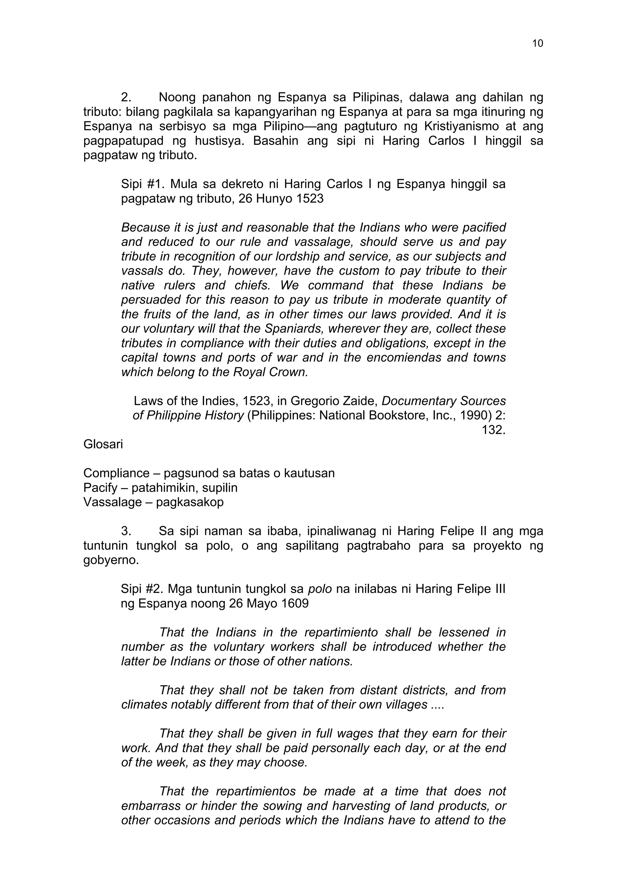  
	
  
10	
  
2. Noong panahon ng Espanya sa Pilipinas, dalawa ang dahilan ng
tributo: bilang pagkilala sa kapangyarihan ng Espanya at para sa mga itinuring ng
Espanya na serbisyo sa mga Pilipino—ang pagtuturo ng Kristiyanismo at ang
pagpapatupad ng hustisya. Basahin ang sipi ni Haring Carlos I hinggil sa
pagpataw ng tributo.
Sipi #1. Mula sa dekreto ni Haring Carlos I ng Espanya hinggil sa
pagpataw ng tributo, 26 Hunyo 1523
Because it is just and reasonable that the Indians who were pacified
and reduced to our rule and vassalage, should serve us and pay
tribute in recognition of our lordship and service, as our subjects and
vassals do. They, however, have the custom to pay tribute to their
native rulers and chiefs. We command that these Indians be
persuaded for this reason to pay us tribute in moderate quantity of
the fruits of the land, as in other times our laws provided. And it is
our voluntary will that the Spaniards, wherever they are, collect these
tributes in compliance with their duties and obligations, except in the
capital towns and ports of war and in the encomiendas and towns
which belong to the Royal Crown.
Laws of the Indies, 1523, in Gregorio Zaide, Documentary Sources
of Philippine History (Philippines: National Bookstore, Inc., 1990) 2:
132.
Glosari
Compliance – pagsunod sa batas o kautusan
Pacify – patahimikin, supilin
Vassalage – pagkasakop
3. Sa sipi naman sa ibaba, ipinaliwanag ni Haring Felipe II ang mga
tuntunin tungkol sa polo, o ang sapilitang pagtrabaho para sa proyekto ng
gobyerno.
Sipi #2. Mga tuntunin tungkol sa polo na inilabas ni Haring Felipe III
ng Espanya noong 26 Mayo 1609
That the Indians in the repartimiento shall be lessened in
number as the voluntary workers shall be introduced whether the
latter be Indians or those of other nations.
That they shall not be taken from distant districts, and from
climates notably different from that of their own villages ....
That they shall be given in full wages that they earn for their
work. And that they shall be paid personally each day, or at the end
of the week, as they may choose.
That the repartimientos be made at a time that does not
embarrass or hinder the sowing and harvesting of land products, or
other occasions and periods which the Indians have to attend to the
 