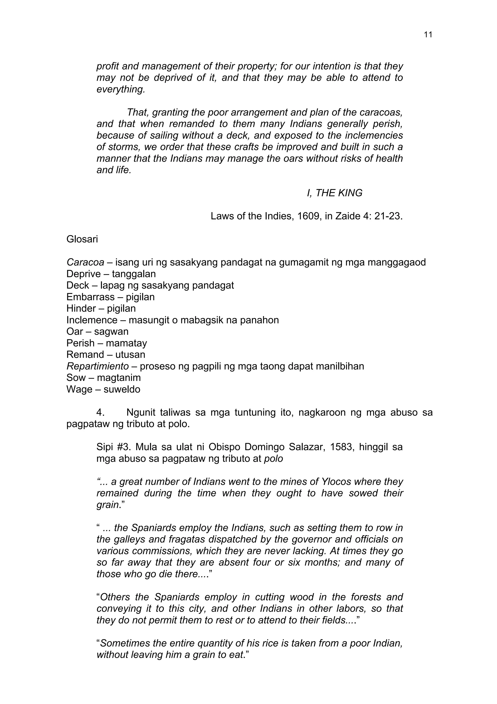  
	
  
11	
  
profit and management of their property; for our intention is that they
may not be deprived of it, and that they may be able to attend to
everything.
That, granting the poor arrangement and plan of the caracoas,
and that when remanded to them many Indians generally perish,
because of sailing without a deck, and exposed to the inclemencies
of storms, we order that these crafts be improved and built in such a
manner that the Indians may manage the oars without risks of health
and life.
I, THE KING
Laws of the Indies, 1609, in Zaide 4: 21-23.
Glosari
Caracoa – isang uri ng sasakyang pandagat na gumagamit ng mga manggagaod
Deprive – tanggalan
Deck – lapag ng sasakyang pandagat
Embarrass – pigilan
Hinder – pigilan
Inclemence – masungit o mabagsik na panahon
Oar – sagwan
Perish – mamatay
Remand – utusan
Repartimiento – proseso ng pagpili ng mga taong dapat manilbihan
Sow – magtanim
Wage – suweldo
4. Ngunit taliwas sa mga tuntuning ito, nagkaroon ng mga abuso sa
pagpataw ng tributo at polo.
Sipi #3. Mula sa ulat ni Obispo Domingo Salazar, 1583, hinggil sa
mga abuso sa pagpataw ng tributo at polo
“... a great number of Indians went to the mines of Ylocos where they
remained during the time when they ought to have sowed their
grain.”
“ ... the Spaniards employ the Indians, such as setting them to row in
the galleys and fragatas dispatched by the governor and officials on
various commissions, which they are never lacking. At times they go
so far away that they are absent four or six months; and many of
those who go die there....”
“Others the Spaniards employ in cutting wood in the forests and
conveying it to this city, and other Indians in other labors, so that
they do not permit them to rest or to attend to their fields....”
“Sometimes the entire quantity of his rice is taken from a poor Indian,
without leaving him a grain to eat.”
 