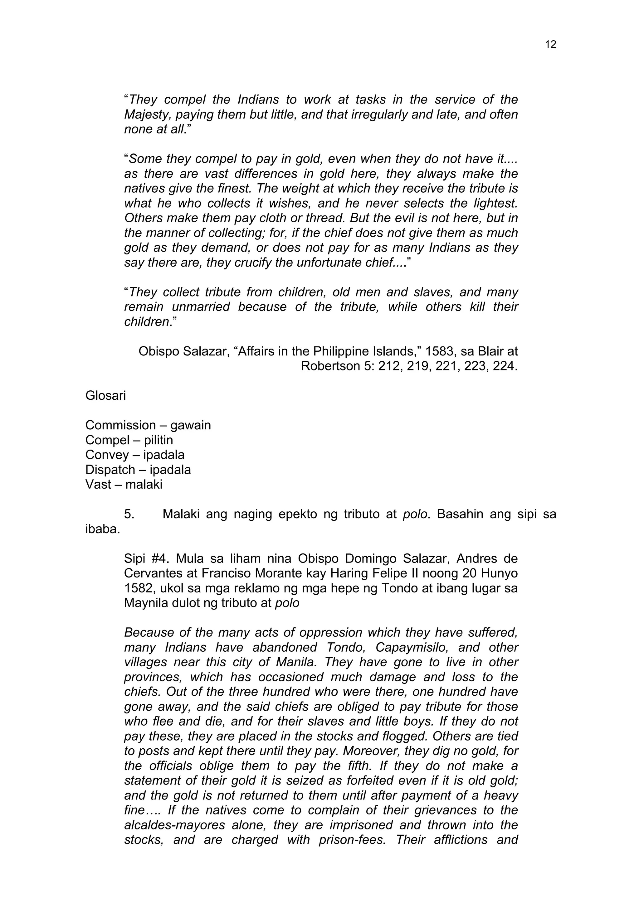  
	
  
12	
  
“They compel the Indians to work at tasks in the service of the
Majesty, paying them but little, and that irregularly and late, and often
none at all.”
“Some they compel to pay in gold, even when they do not have it....
as there are vast differences in gold here, they always make the
natives give the finest. The weight at which they receive the tribute is
what he who collects it wishes, and he never selects the lightest.
Others make them pay cloth or thread. But the evil is not here, but in
the manner of collecting; for, if the chief does not give them as much
gold as they demand, or does not pay for as many Indians as they
say there are, they crucify the unfortunate chief....”
“They collect tribute from children, old men and slaves, and many
remain unmarried because of the tribute, while others kill their
children.”
Obispo Salazar, “Affairs in the Philippine Islands,” 1583, sa Blair at
Robertson 5: 212, 219, 221, 223, 224.
Glosari
Commission – gawain
Compel – pilitin
Convey – ipadala
Dispatch – ipadala
Vast – malaki
5. Malaki ang naging epekto ng tributo at polo. Basahin ang sipi sa
ibaba.
Sipi #4. Mula sa liham nina Obispo Domingo Salazar, Andres de
Cervantes at Franciso Morante kay Haring Felipe II noong 20 Hunyo
1582, ukol sa mga reklamo ng mga hepe ng Tondo at ibang lugar sa
Maynila dulot ng tributo at polo
Because of the many acts of oppression which they have suffered,
many Indians have abandoned Tondo, Capaymisilo, and other
villages near this city of Manila. They have gone to live in other
provinces, which has occasioned much damage and loss to the
chiefs. Out of the three hundred who were there, one hundred have
gone away, and the said chiefs are obliged to pay tribute for those
who flee and die, and for their slaves and little boys. If they do not
pay these, they are placed in the stocks and flogged. Others are tied
to posts and kept there until they pay. Moreover, they dig no gold, for
the officials oblige them to pay the fifth. If they do not make a
statement of their gold it is seized as forfeited even if it is old gold;
and the gold is not returned to them until after payment of a heavy
fine…. If the natives come to complain of their grievances to the
alcaldes-mayores alone, they are imprisoned and thrown into the
stocks, and are charged with prison-fees. Their afflictions and
 