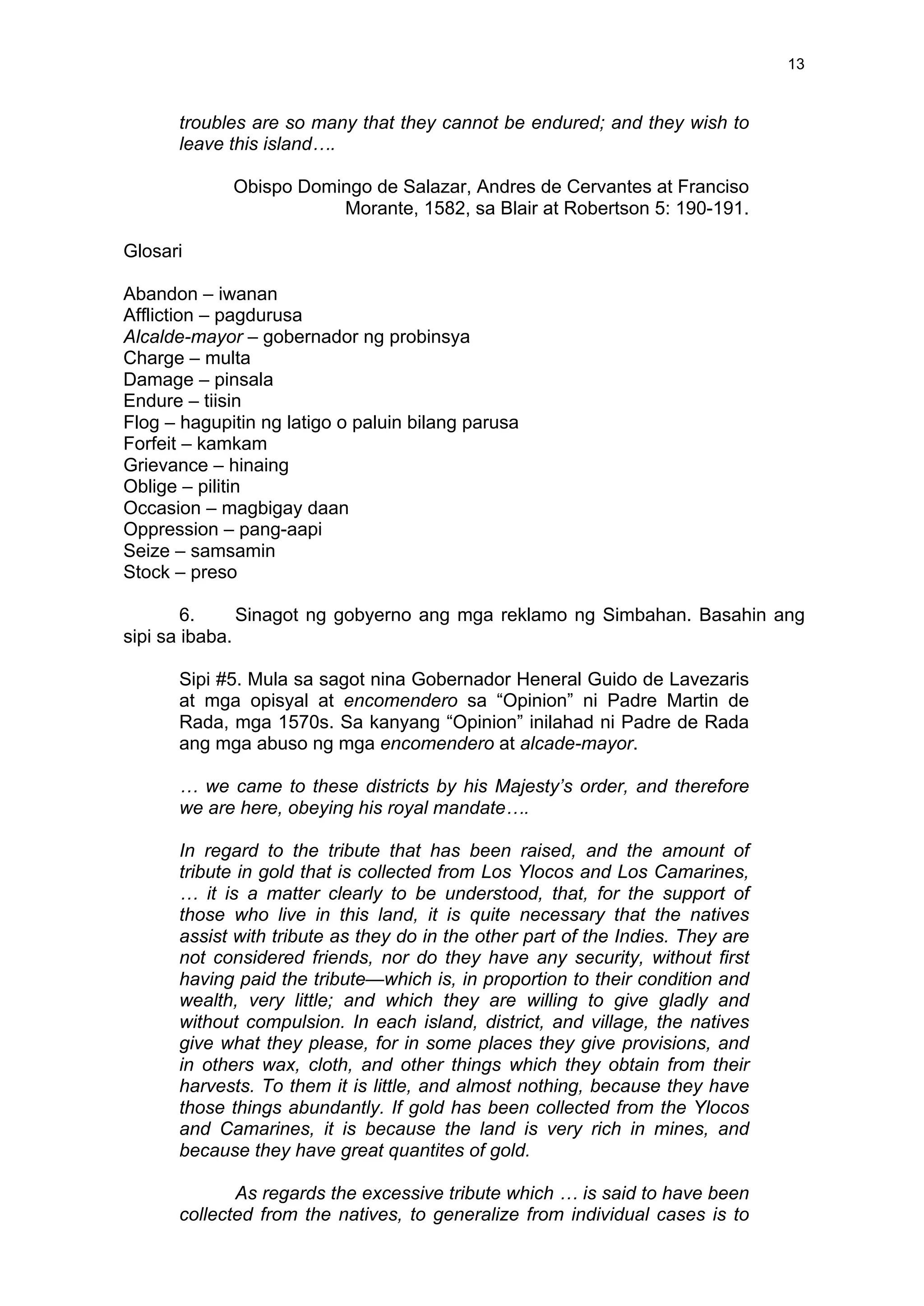  
	
  
13	
  
troubles are so many that they cannot be endured; and they wish to
leave this island….
Obispo Domingo de Salazar, Andres de Cervantes at Franciso
Morante, 1582, sa Blair at Robertson 5: 190-191.
Glosari
Abandon – iwanan
Affliction – pagdurusa
Alcalde-mayor – gobernador ng probinsya
Charge – multa
Damage – pinsala
Endure – tiisin
Flog – hagupitin ng latigo o paluin bilang parusa
Forfeit – kamkam
Grievance – hinaing
Oblige – pilitin
Occasion – magbigay daan
Oppression – pang-aapi
Seize – samsamin
Stock – preso
6. Sinagot ng gobyerno ang mga reklamo ng Simbahan. Basahin ang
sipi sa ibaba.
Sipi #5. Mula sa sagot nina Gobernador Heneral Guido de Lavezaris
at mga opisyal at encomendero sa “Opinion” ni Padre Martin de
Rada, mga 1570s. Sa kanyang “Opinion” inilahad ni Padre de Rada
ang mga abuso ng mga encomendero at alcade-mayor.
… we came to these districts by his Majesty’s order, and therefore
we are here, obeying his royal mandate….
In regard to the tribute that has been raised, and the amount of
tribute in gold that is collected from Los Ylocos and Los Camarines,
… it is a matter clearly to be understood, that, for the support of
those who live in this land, it is quite necessary that the natives
assist with tribute as they do in the other part of the Indies. They are
not considered friends, nor do they have any security, without first
having paid the tribute—which is, in proportion to their condition and
wealth, very little; and which they are willing to give gladly and
without compulsion. In each island, district, and village, the natives
give what they please, for in some places they give provisions, and
in others wax, cloth, and other things which they obtain from their
harvests. To them it is little, and almost nothing, because they have
those things abundantly. If gold has been collected from the Ylocos
and Camarines, it is because the land is very rich in mines, and
because they have great quantites of gold.
As regards the excessive tribute which … is said to have been
collected from the natives, to generalize from individual cases is to
 