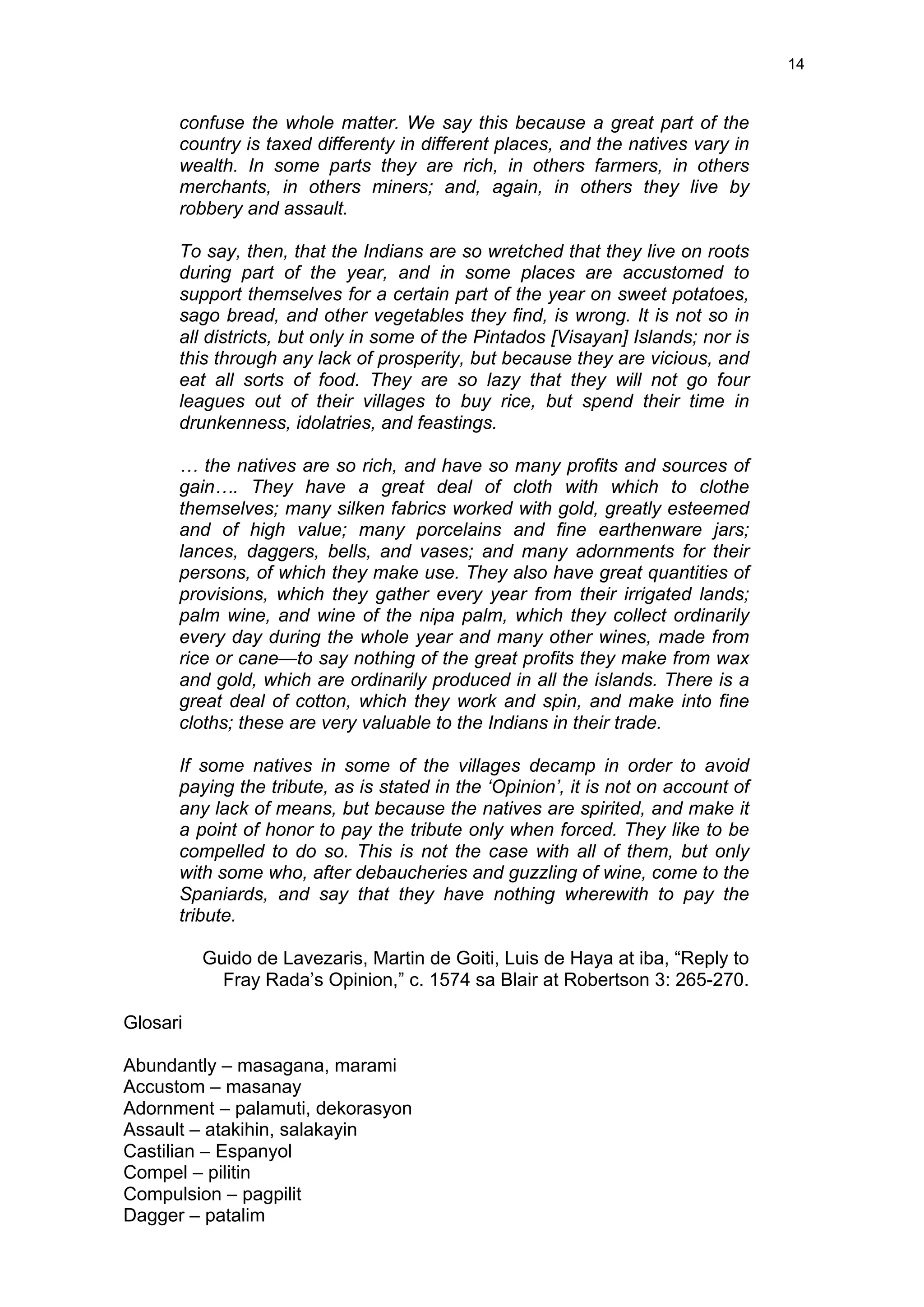  
	
  
14	
  
confuse the whole matter. We say this because a great part of the
country is taxed differenty in different places, and the natives vary in
wealth. In some parts they are rich, in others farmers, in others
merchants, in others miners; and, again, in others they live by
robbery and assault.
To say, then, that the Indians are so wretched that they live on roots
during part of the year, and in some places are accustomed to
support themselves for a certain part of the year on sweet potatoes,
sago bread, and other vegetables they find, is wrong. It is not so in
all districts, but only in some of the Pintados [Visayan] Islands; nor is
this through any lack of prosperity, but because they are vicious, and
eat all sorts of food. They are so lazy that they will not go four
leagues out of their villages to buy rice, but spend their time in
drunkenness, idolatries, and feastings.
… the natives are so rich, and have so many profits and sources of
gain…. They have a great deal of cloth with which to clothe
themselves; many silken fabrics worked with gold, greatly esteemed
and of high value; many porcelains and fine earthenware jars;
lances, daggers, bells, and vases; and many adornments for their
persons, of which they make use. They also have great quantities of
provisions, which they gather every year from their irrigated lands;
palm wine, and wine of the nipa palm, which they collect ordinarily
every day during the whole year and many other wines, made from
rice or cane—to say nothing of the great profits they make from wax
and gold, which are ordinarily produced in all the islands. There is a
great deal of cotton, which they work and spin, and make into fine
cloths; these are very valuable to the Indians in their trade.
If some natives in some of the villages decamp in order to avoid
paying the tribute, as is stated in the ‘Opinion’, it is not on account of
any lack of means, but because the natives are spirited, and make it
a point of honor to pay the tribute only when forced. They like to be
compelled to do so. This is not the case with all of them, but only
with some who, after debaucheries and guzzling of wine, come to the
Spaniards, and say that they have nothing wherewith to pay the
tribute.
Guido de Lavezaris, Martin de Goiti, Luis de Haya at iba, “Reply to
Fray Rada’s Opinion,” c. 1574 sa Blair at Robertson 3: 265-270.
Glosari
Abundantly – masagana, marami
Accustom – masanay
Adornment – palamuti, dekorasyon
Assault – atakihin, salakayin
Castilian – Espanyol
Compel – pilitin
Compulsion – pagpilit
Dagger – patalim
 