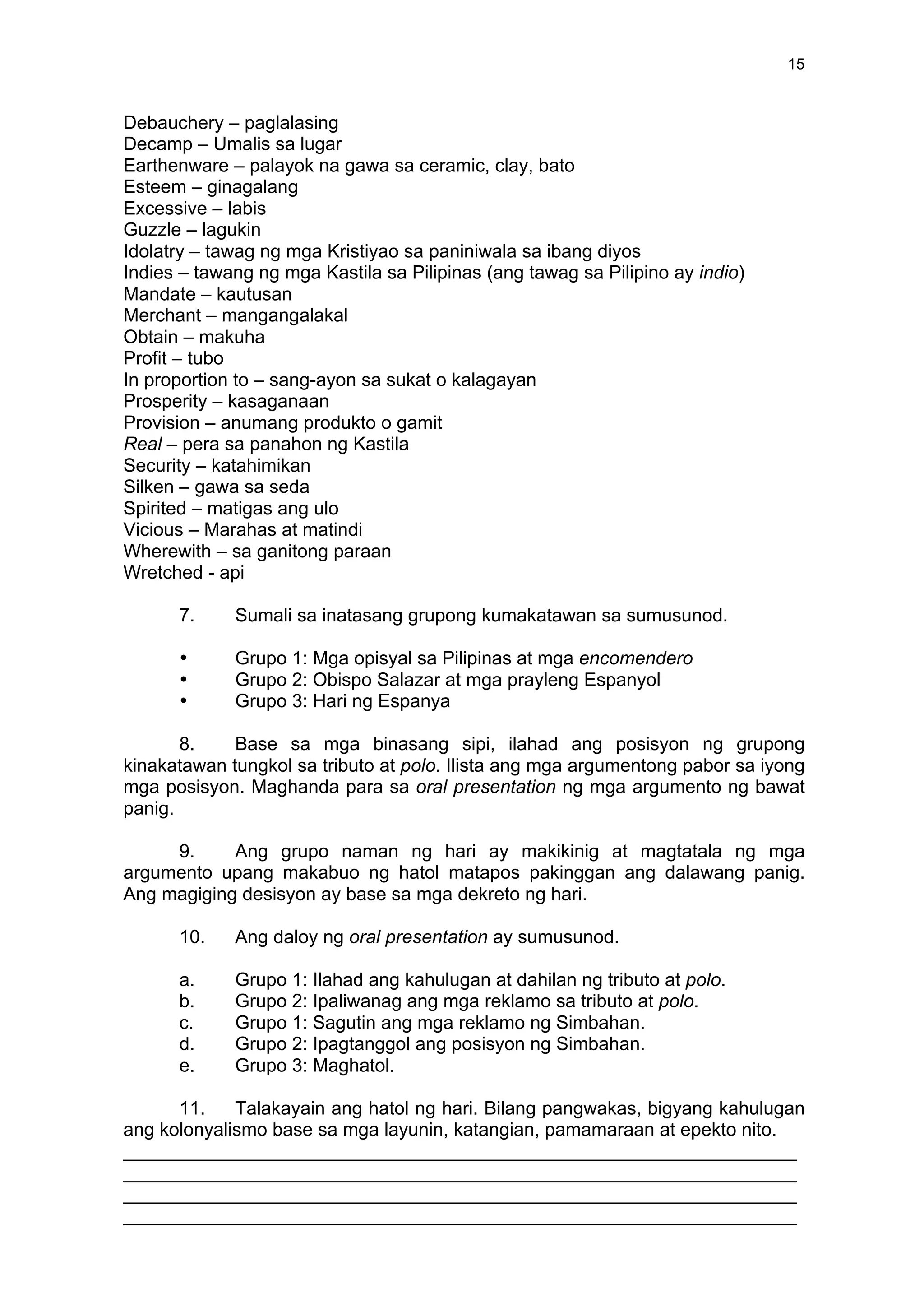 
	
  
15	
  
Debauchery – paglalasing
Decamp – Umalis sa lugar
Earthenware – palayok na gawa sa ceramic, clay, bato
Esteem – ginagalang
Excessive – labis
Guzzle – lagukin
Idolatry – tawag ng mga Kristiyao sa paniniwala sa ibang diyos
Indies – tawang ng mga Kastila sa Pilipinas (ang tawag sa Pilipino ay indio)
Mandate – kautusan
Merchant – mangangalakal
Obtain – makuha
Profit – tubo
In proportion to – sang-ayon sa sukat o kalagayan
Prosperity – kasaganaan
Provision – anumang produkto o gamit
Real – pera sa panahon ng Kastila
Security – katahimikan
Silken – gawa sa seda
Spirited – matigas ang ulo
Vicious – Marahas at matindi
Wherewith – sa ganitong paraan
Wretched - api
7. Sumali sa inatasang grupong kumakatawan sa sumusunod.
• Grupo 1: Mga opisyal sa Pilipinas at mga encomendero
• Grupo 2: Obispo Salazar at mga prayleng Espanyol
• Grupo 3: Hari ng Espanya
8. Base sa mga binasang sipi, ilahad ang posisyon ng grupong
kinakatawan tungkol sa tributo at polo. Ilista ang mga argumentong pabor sa iyong
mga posisyon. Maghanda para sa oral presentation ng mga argumento ng bawat
panig.
9. Ang grupo naman ng hari ay makikinig at magtatala ng mga
argumento upang makabuo ng hatol matapos pakinggan ang dalawang panig.
Ang magiging desisyon ay base sa mga dekreto ng hari.
10. Ang daloy ng oral presentation ay sumusunod.
a. Grupo 1: Ilahad ang kahulugan at dahilan ng tributo at polo.
b. Grupo 2: Ipaliwanag ang mga reklamo sa tributo at polo.
c. Grupo 1: Sagutin ang mga reklamo ng Simbahan.
d. Grupo 2: Ipagtanggol ang posisyon ng Simbahan.
e. Grupo 3: Maghatol.
11. Talakayain ang hatol ng hari. Bilang pangwakas, bigyang kahulugan
ang kolonyalismo base sa mga layunin, katangian, pamamaraan at epekto nito.
_________________________________________________________________
_________________________________________________________________
_________________________________________________________________
_________________________________________________________________
 