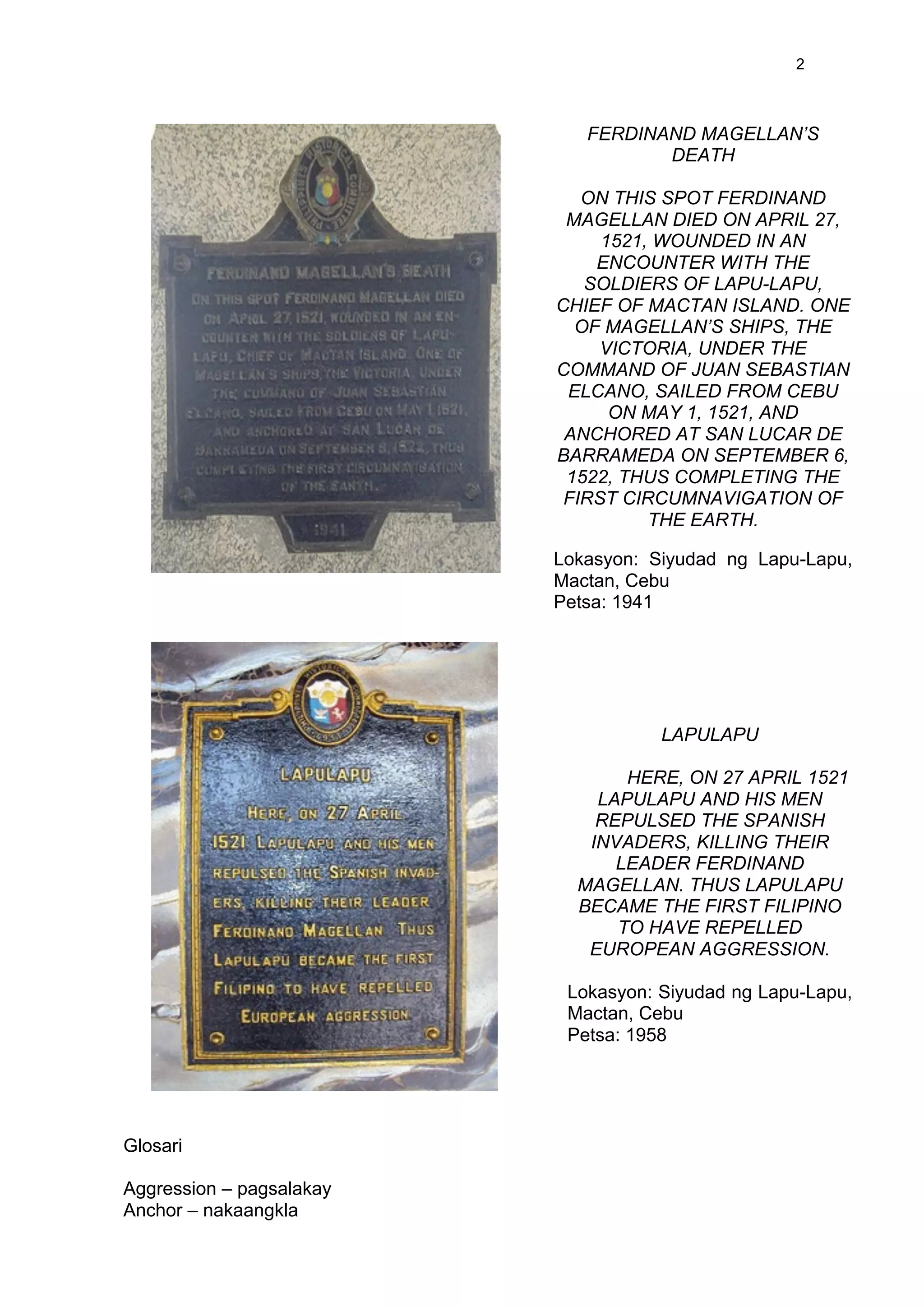  
	
  
2	
  
Glosari
Aggression – pagsalakay
Anchor – nakaangkla
FERDINAND MAGELLAN’S
DEATH
ON THIS SPOT FERDINAND
MAGELLAN DIED ON APRIL 27,
1521, WOUNDED IN AN
ENCOUNTER WITH THE
SOLDIERS OF LAPU-LAPU,
CHIEF OF MACTAN ISLAND. ONE
OF MAGELLAN’S SHIPS, THE
VICTORIA, UNDER THE
COMMAND OF JUAN SEBASTIAN
ELCANO, SAILED FROM CEBU
ON MAY 1, 1521, AND
ANCHORED AT SAN LUCAR DE
BARRAMEDA ON SEPTEMBER 6,
1522, THUS COMPLETING THE
FIRST CIRCUMNAVIGATION OF
THE EARTH.
Lokasyon: Siyudad ng Lapu-Lapu,
Mactan, Cebu
Petsa: 1941
LAPULAPU
HERE, ON 27 APRIL 1521
LAPULAPU AND HIS MEN
REPULSED THE SPANISH
INVADERS, KILLING THEIR
LEADER FERDINAND
MAGELLAN. THUS LAPULAPU
BECAME THE FIRST FILIPINO
TO HAVE REPELLED
EUROPEAN AGGRESSION.
Lokasyon: Siyudad ng Lapu-Lapu,
Mactan, Cebu
Petsa: 1958
 