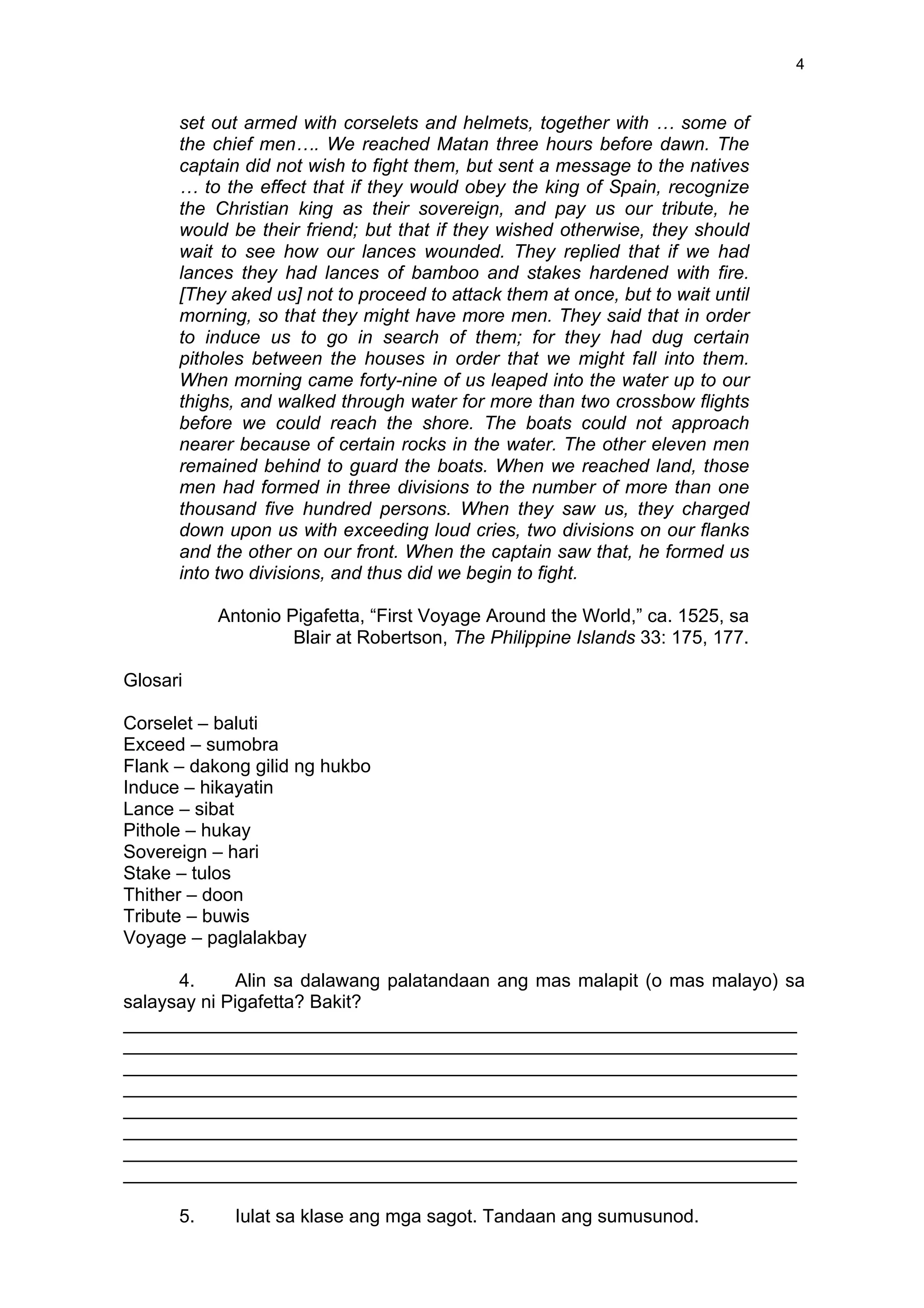  
	
  
4	
  
set out armed with corselets and helmets, together with … some of
the chief men…. We reached Matan three hours before dawn. The
captain did not wish to fight them, but sent a message to the natives
… to the effect that if they would obey the king of Spain, recognize
the Christian king as their sovereign, and pay us our tribute, he
would be their friend; but that if they wished otherwise, they should
wait to see how our lances wounded. They replied that if we had
lances they had lances of bamboo and stakes hardened with fire.
[They aked us] not to proceed to attack them at once, but to wait until
morning, so that they might have more men. They said that in order
to induce us to go in search of them; for they had dug certain
pitholes between the houses in order that we might fall into them.
When morning came forty-nine of us leaped into the water up to our
thighs, and walked through water for more than two crossbow flights
before we could reach the shore. The boats could not approach
nearer because of certain rocks in the water. The other eleven men
remained behind to guard the boats. When we reached land, those
men had formed in three divisions to the number of more than one
thousand five hundred persons. When they saw us, they charged
down upon us with exceeding loud cries, two divisions on our flanks
and the other on our front. When the captain saw that, he formed us
into two divisions, and thus did we begin to fight.
Antonio Pigafetta, “First Voyage Around the World,” ca. 1525, sa
Blair at Robertson, The Philippine Islands 33: 175, 177.
Glosari
Corselet – baluti
Exceed – sumobra
Flank – dakong gilid ng hukbo
Induce – hikayatin
Lance – sibat
Pithole – hukay
Sovereign – hari
Stake – tulos
Thither – doon
Tribute – buwis
Voyage – paglalakbay
4. Alin sa dalawang palatandaan ang mas malapit (o mas malayo) sa
salaysay ni Pigafetta? Bakit?
_________________________________________________________________
_________________________________________________________________
_________________________________________________________________
_________________________________________________________________
_________________________________________________________________
_________________________________________________________________
_________________________________________________________________
_________________________________________________________________
5. Iulat sa klase ang mga sagot. Tandaan ang sumusunod.
 