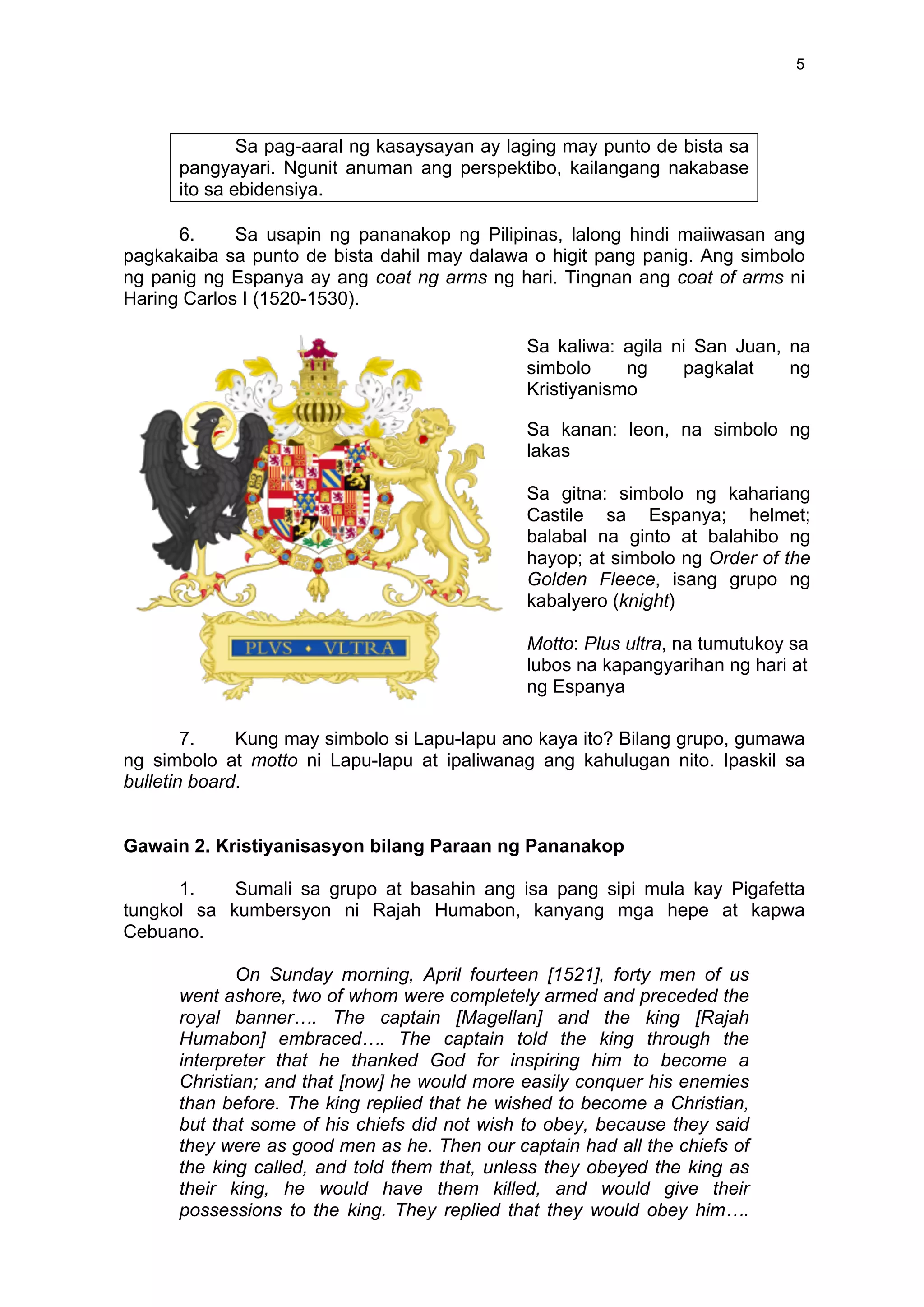  
	
  
5	
  
Sa pag-aaral ng kasaysayan ay laging may punto de bista sa
pangyayari. Ngunit anuman ang perspektibo, kailangang nakabase
ito sa ebidensiya.
6. Sa usapin ng pananakop ng Pilipinas, lalong hindi maiiwasan ang
pagkakaiba sa punto de bista dahil may dalawa o higit pang panig. Ang simbolo
ng panig ng Espanya ay ang coat ng arms ng hari. Tingnan ang coat of arms ni
Haring Carlos I (1520-1530).
7. Kung may simbolo si Lapu-lapu ano kaya ito? Bilang grupo, gumawa
ng simbolo at motto ni Lapu-lapu at ipaliwanag ang kahulugan nito. Ipaskil sa
bulletin board.
Gawain 2. Kristiyanisasyon bilang Paraan ng Pananakop
1. Sumali sa grupo at basahin ang isa pang sipi mula kay Pigafetta
tungkol sa kumbersyon ni Rajah Humabon, kanyang mga hepe at kapwa
Cebuano.
On Sunday morning, April fourteen [1521], forty men of us
went ashore, two of whom were completely armed and preceded the
royal banner…. The captain [Magellan] and the king [Rajah
Humabon] embraced…. The captain told the king through the
interpreter that he thanked God for inspiring him to become a
Christian; and that [now] he would more easily conquer his enemies
than before. The king replied that he wished to become a Christian,
but that some of his chiefs did not wish to obey, because they said
they were as good men as he. Then our captain had all the chiefs of
the king called, and told them that, unless they obeyed the king as
their king, he would have them killed, and would give their
possessions to the king. They replied that they would obey him….
Sa kaliwa: agila ni San Juan, na
simbolo ng pagkalat ng
Kristiyanismo
Sa kanan: leon, na simbolo ng
lakas
Sa gitna: simbolo ng kahariang
Castile sa Espanya; helmet;
balabal na ginto at balahibo ng
hayop; at simbolo ng Order of the
Golden Fleece, isang grupo ng
kabalyero (knight)
Motto: Plus ultra, na tumutukoy sa
lubos na kapangyarihan ng hari at
ng Espanya	
  
 