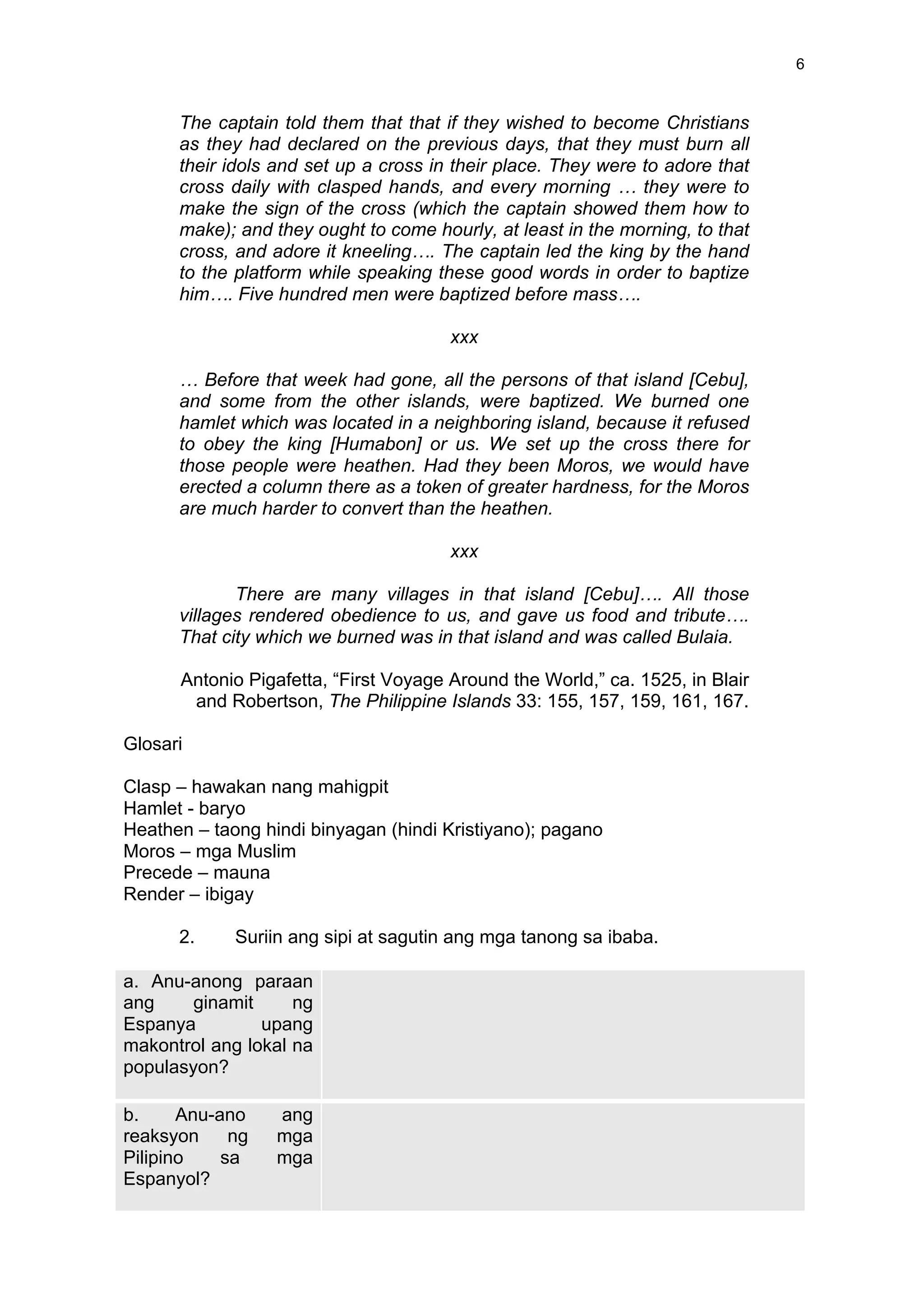  
	
  
6	
  
The captain told them that that if they wished to become Christians
as they had declared on the previous days, that they must burn all
their idols and set up a cross in their place. They were to adore that
cross daily with clasped hands, and every morning … they were to
make the sign of the cross (which the captain showed them how to
make); and they ought to come hourly, at least in the morning, to that
cross, and adore it kneeling…. The captain led the king by the hand
to the platform while speaking these good words in order to baptize
him…. Five hundred men were baptized before mass….
xxx
… Before that week had gone, all the persons of that island [Cebu],
and some from the other islands, were baptized. We burned one
hamlet which was located in a neighboring island, because it refused
to obey the king [Humabon] or us. We set up the cross there for
those people were heathen. Had they been Moros, we would have
erected a column there as a token of greater hardness, for the Moros
are much harder to convert than the heathen.
xxx
There are many villages in that island [Cebu]…. All those
villages rendered obedience to us, and gave us food and tribute….
That city which we burned was in that island and was called Bulaia.
Antonio Pigafetta, “First Voyage Around the World,” ca. 1525, in Blair
and Robertson, The Philippine Islands 33: 155, 157, 159, 161, 167.
Glosari
Clasp – hawakan nang mahigpit
Hamlet - baryo
Heathen – taong hindi binyagan (hindi Kristiyano); pagano
Moros – mga Muslim
Precede – mauna
Render – ibigay
2. Suriin ang sipi at sagutin ang mga tanong sa ibaba.
a. Anu-anong paraan
ang ginamit ng
Espanya upang
makontrol ang lokal na
populasyon?
b. Anu-ano ang
reaksyon ng mga
Pilipino sa mga
Espanyol?
 