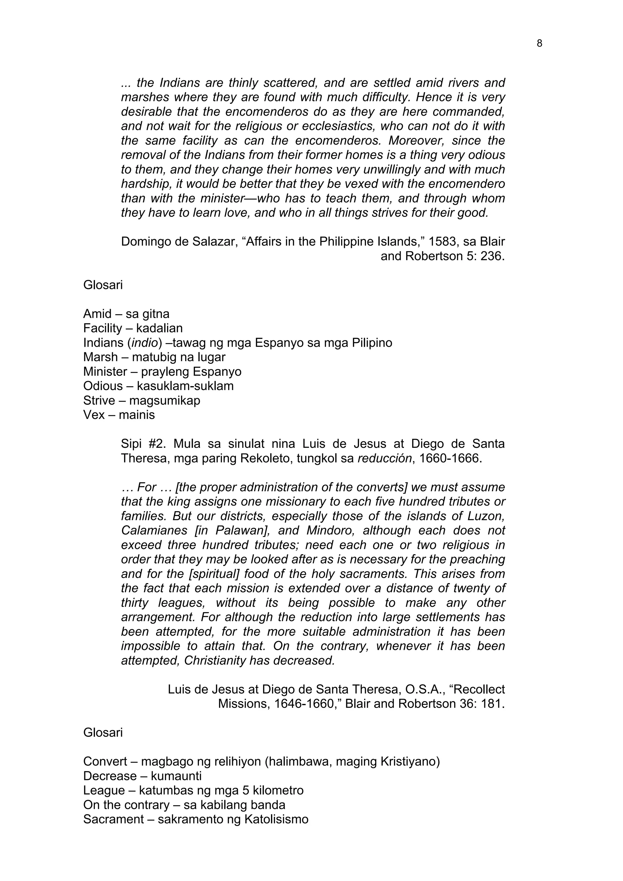  
	
  
8	
  
... the Indians are thinly scattered, and are settled amid rivers and
marshes where they are found with much difficulty. Hence it is very
desirable that the encomenderos do as they are here commanded,
and not wait for the religious or ecclesiastics, who can not do it with
the same facility as can the encomenderos. Moreover, since the
removal of the Indians from their former homes is a thing very odious
to them, and they change their homes very unwillingly and with much
hardship, it would be better that they be vexed with the encomendero
than with the minister—who has to teach them, and through whom
they have to learn love, and who in all things strives for their good.
Domingo de Salazar, “Affairs in the Philippine Islands,” 1583, sa Blair
and Robertson 5: 236.
Glosari
Amid – sa gitna
Facility – kadalian
Indians (indio) –tawag ng mga Espanyo sa mga Pilipino
Marsh – matubig na lugar
Minister – prayleng Espanyo
Odious – kasuklam-suklam
Strive – magsumikap
Vex – mainis
Sipi #2. Mula sa sinulat nina Luis de Jesus at Diego de Santa
Theresa, mga paring Rekoleto, tungkol sa reducción, 1660-1666.
… For … [the proper administration of the converts] we must assume
that the king assigns one missionary to each five hundred tributes or
families. But our districts, especially those of the islands of Luzon,
Calamianes [in Palawan], and Mindoro, although each does not
exceed three hundred tributes; need each one or two religious in
order that they may be looked after as is necessary for the preaching
and for the [spiritual] food of the holy sacraments. This arises from
the fact that each mission is extended over a distance of twenty of
thirty leagues, without its being possible to make any other
arrangement. For although the reduction into large settlements has
been attempted, for the more suitable administration it has been
impossible to attain that. On the contrary, whenever it has been
attempted, Christianity has decreased.
Luis de Jesus at Diego de Santa Theresa, O.S.A., “Recollect
Missions, 1646-1660,” Blair and Robertson 36: 181.
Glosari
Convert – magbago ng relihiyon (halimbawa, maging Kristiyano)
Decrease – kumaunti
League – katumbas ng mga 5 kilometro
On the contrary – sa kabilang banda
Sacrament – sakramento ng Katolisismo
 