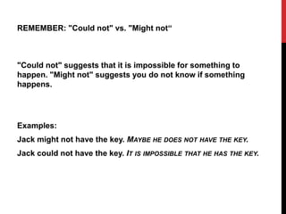 REMEMBER: "Could not" vs. "Might not“
"Could not" suggests that it is impossible for something to
happen. "Might not" suggests you do not know if something
happens.
Examples:
Jack might not have the key. MAYBE HE DOES NOT HAVE THE KEY.
Jack could not have the key. IT IS IMPOSSIBLE THAT HE HAS THE KEY.
 