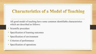 All good model of teaching have some common identifiable characteristics
which are described as follows:
• Scientific procedure
• Specification of learning outcomes
• Specification of environment
• Criterion of performance
• Specification of operations
 