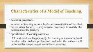 • Scientific procedure:
A model of teaching is not a haphazard combination of facts but
on the other hand it is a systematic procedure to modify the
behaviours of the learners.
• Specification of learning outcomes:
All models of teachings specify the learning outcomes in detail
on observable students performance and what the students will
perform after completing an instructional sequence.
 