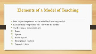 • Four major components are included in all teaching models.
• Each of these components will vary with the models
• The five major components are;
1) Focus
2) Syntax
3) Social system
4) Principles of reaction
5) Support system
 