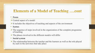 • Focus
Central aspect of a model
It includes the objectives of teaching and aspects of the environment
• Syntax
The sequence of steps involved in the organization of the complete programme
of teaching
The phases involved in the different models will differ
• Social system
The relationship between the teacher and the learners as well as the role played
by each in the activities that take place
 