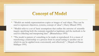 • “Models are mainly representations copies or images of real object. They can be
used to represent objectives, systems, concept of ideas”.( Harry Dhand-1991)
• “Models refer to a set of basic assumptions that outline the universe of scientific
inquiry specifying both the concepts regarded as legitimate and the methods to be
used in collecting and interpreting data”. (Bhatacharaya-1993)
• “The model is pattern of something to be made or reproduced. It is a mean of
transferring a relationship or a process from its actual setting to another one in
which its can be applied more conveniently and effectively”. ( Mujeeb-ul-Hasan
Siddique-1991)
 