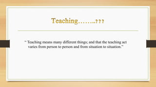 “ Teaching means many different things; and that the teaching act
varies from person to person and from situation to situation.”
 