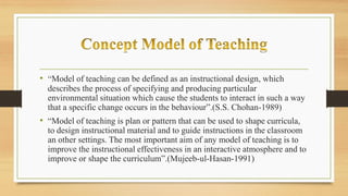 • “Model of teaching can be defined as an instructional design, which
describes the process of specifying and producing particular
environmental situation which cause the students to interact in such a way
that a specific change occurs in the behaviour”.(S.S. Chohan-1989)
• “Model of teaching is plan or pattern that can be used to shape curricula,
to design instructional material and to guide instructions in the classroom
an other settings. The most important aim of any model of teaching is to
improve the instructional effectiveness in an interactive atmosphere and to
improve or shape the curriculum”.(Mujeeb-ul-Hasan-1991)
 