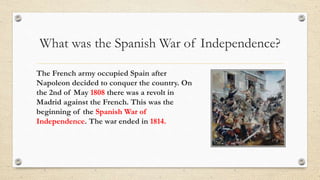 What was the Spanish War of Independence?
The French army occupied Spain after
Napoleon decided to conquer the country. On
the 2nd of May 1808 there was a revolt in
Madrid against the French. This was the
beginning of the Spanish War of
Independence. The war ended in 1814.
 