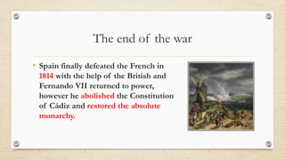 The end of the war
• Spain finally defeated the French in
1814 with the help of the British and
Fernando VII returned to power,
however he abolished the Constitution
of Cádiz and restored the absolute
monarchy.
 