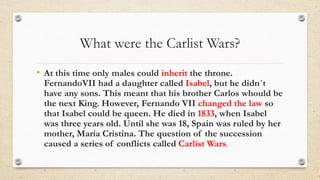 What were the Carlist Wars?
• At this time only males could inherit the throne.
FernandoVII had a daughter called Isabel, but he didn´t
have any sons. This meant that his brother Carlos whould be
the next King. However, Fernando VII changed the law so
that Isabel could be queen. He died in 1833, when Isabel
was three years old. Until she was 18, Spain was ruled by her
mother, María Cristina. The question of the succession
caused a series of conflicts called Carlist Wars.
 