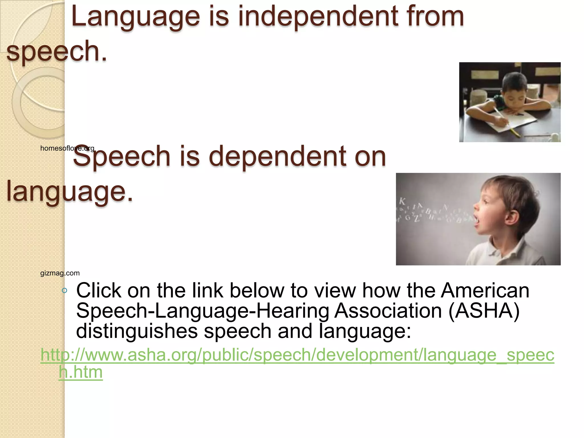Language is independent from
speech.
Speech is dependent on
language.
homesoflove.org
gizmag.com
◦ Click on the link below to view how the American
Speech-Language-Hearing Association (ASHA)
distinguishes speech and language:
http://www.asha.org/public/speech/development/language_speec
h.htm
 