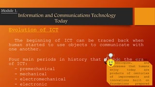 Evolution of ICT
The beginning of ICT can be traced back when
human started to use objects to communicate with
one another.
Four main periods in history that divide the era
of ICT:
- premechanical
- mechanical
- electromechanical
- electronic
Module 1:
Information and Communications Technology
Today
The devices,
technologies, and
processes that humans
enjoy today are
products of centuries
of improvements and
innovations built on
foundations prepared
 