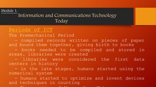 Periods of ICT
The Premechanical Period
- compiled records written on pieces of paper
and bound them together, giving birth to books
- books needed to be compiled and stored in
areas, libraries were created
- libraries were considered the first data
centers in history
- in the late stages, humans started using the
numerical system
- humans started to optimize and invent devices
and techniques in counting
Module 1:
Information and Communications Technology
Today
 