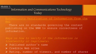 Authenticity Verification of Information from the
Web
There are no standards governing the content
publishing on the WWW to ensure correctness of
information.
Ways on how to verify if the information is
trustworthy or legitimate:
 Published author’s name
 Credible Web sites
 Rating, number of viewers, and number of shares
Module 1:
Information and Communications Technology
Today
 