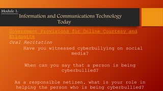 Government Provisions for Online Courtesy and
Etiquette
Oral Recitation
Have you witnessed cyberbullying on social
media?
When can you say that a person is being
cyberbullied?
As a responsible netizen, what is your role in
helping the person who is being cyberbullied?
Module 1:
Information and Communications Technology
Today
 