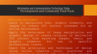 Learning outcomes:
-Learn to manipulate text, graphic elements, and
images to create ICT content intended for an
online environment.
-Apply the techniques of image manipulation and
graphic design to create original or derivative
ICT content from existing images, texts, and
graphic elements for use in specific
professional tracks.
-Learn the principles and techniques of design
using online creation tools, platforms and
Information and Communications Technology Today:
Development and Commonly Used Tools
 
