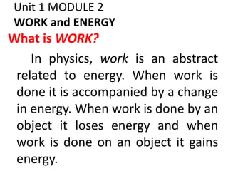 Unit 1 MODULE 2
WORK and ENERGY
What is WORK?
In physics, work is an abstract
related to energy. When work is
done it is accompanied by a change
in energy. When work is done by an
object it loses energy and when
work is done on an object it gains
energy.
 