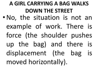 A GIRL CARRYING A BAG WALKS
DOWN THE STREET
•No, the situation is not an
example of work. There is
force (the shoulder pushes
up the bag) and there is
displacement (the bag is
moved horizontally).
 
